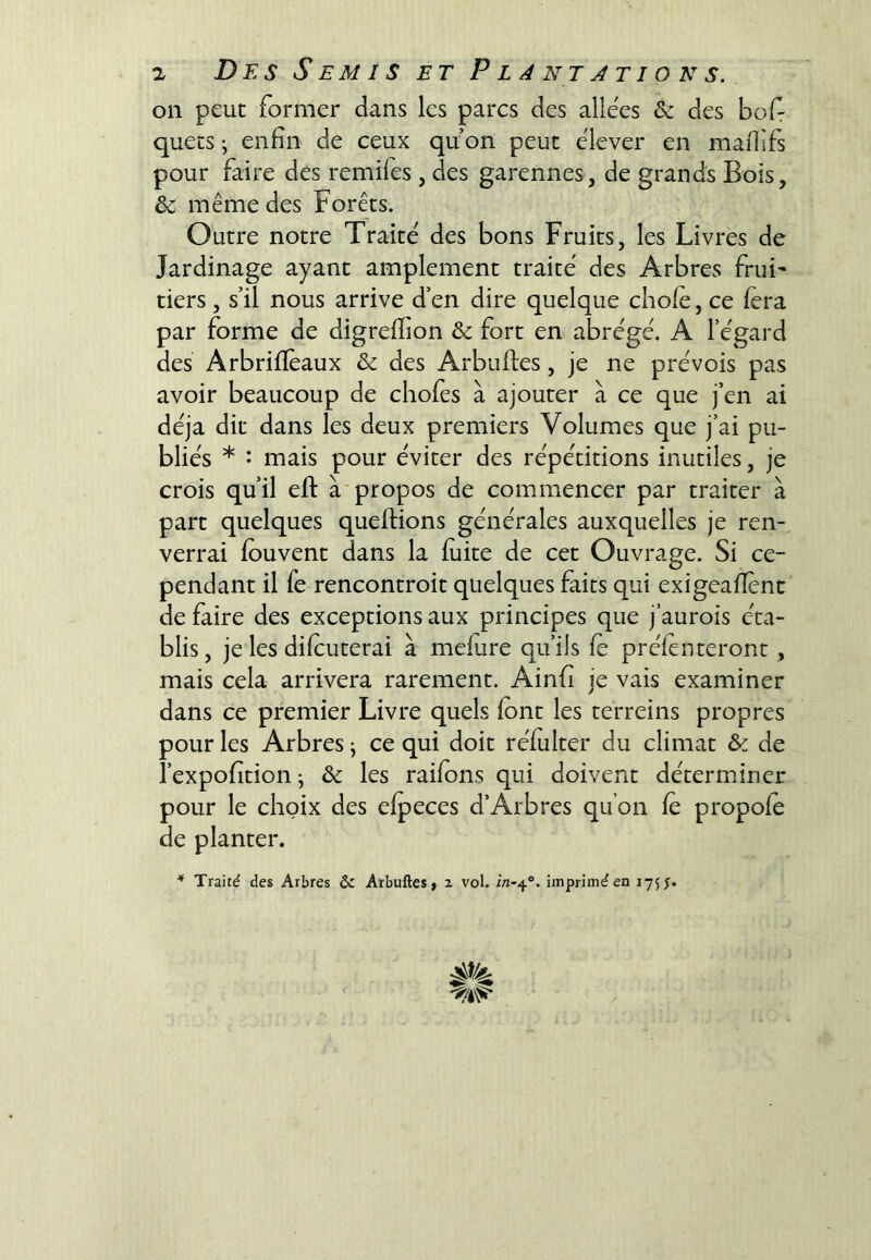 on peut former dans les parcs des allées & des bof quets -, enfin de ceux qu on peut élever en mafisfs pour faire des remifes, des garennes, de grands Bois, & même des Forêts. Outre notre Traité des bons Fruits, les Livres de Jardinage ayant amplement traité des Arbres frui^ tiers, s’il nous arrive d’en dire quelque choie, ce fera par forme de digrefiion & fort en abrégé. A l’égard des Arbrilïèaux & des Arbulles, je ne prévois pas avoir beaucoup de choies à ajouter à ce que j’en ai déjà dit dans les deux premiers Volumes que j’ai pu- bliés * : mais pour éviter des répétitions inutiles, je crois qu’il eft à'propos de commencer par traiter à part quelques quellions générales auxquelles je ren- verrai louvent dans la luite de cet Ouvrage. Si ce- pendant il Te rencontroit quelques faits qui exigeafient de faire des exceptions aux principes que j’aurois éta- blis, je les dilcuterai à melure qu’ils le prèlenteront, mais cela arrivera rarement. Ainfi je vais examiner dans ce premier Livre quels font les terreins propres pour les Arbres j ce qui doit réfulter du climat & de i’expofition; & les raifons qui doivent déterminer pour le choix des elpeces d’Arbres qu’on fo propofo de planter. * Traité des Arbres & Arbuftes, 2 vol. imprimé en 1755.