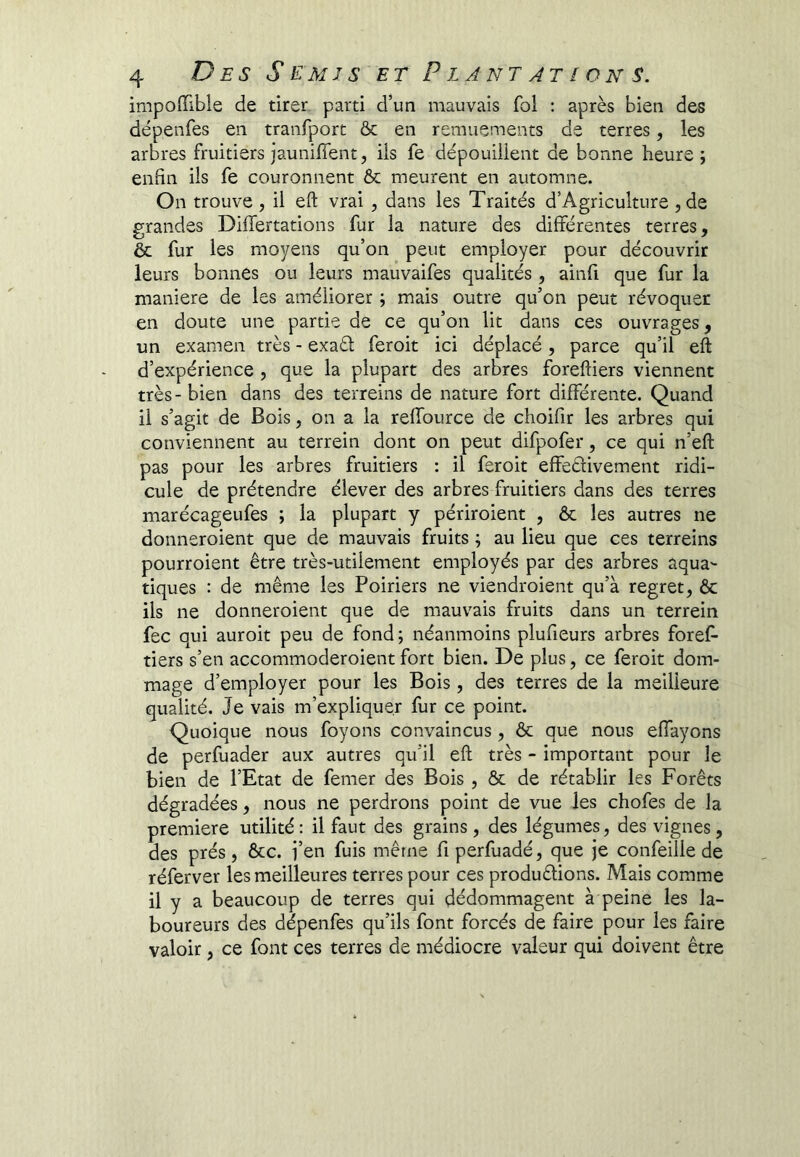 impoffible de tirer parti d’un mauvais fol : après bien des dépenfes en tranfport ôc en remuements de terres, les arbres fruitiers jaunifient, iis fe dépouillent de bonne heure; enfin ils fe couronnent & meurent en automne. On trouve, il eft vrai , dans les Traités d’Agriculture ,de grandes Differtations fur la nature des différentes terres, & fur les moyens qu’on peut employer pour découvrir leurs bonnes ou leurs mauvaifes qualités, ainfi que fur la maniéré de les améliorer ; mais outre qu’on peut révoquer en doute une partie de ce qu’on lit dans ces ouvrages, un examen très - exaél feroit ici déplacé, parce qu’il eft d’expérience , que la plupart des arbres foreftiers viennent très - bien dans des terreins de nature fort différente. Quand il s’agit de Bois, on a la reffource de choifir les arbres qui conviennent au terrein dont on peut difpofer, ce qui n’eft pas pour les arbres fruitiers : il feroit effedivement ridi- cule de prétendre élever des arbres fruitiers dans des terres marécageufes ; la plupart y périroient , ôc les autres ne donneroient que de mauvais fruits ; au lieu que ces terreins pourroient être très-utilement employés par des arbres aqua- tiques : de même les Poiriers ne viendroient qu’à regret, ôc ils ne donneroient que de mauvais fruits dans un terrein fec qui auroit peu de fond ; néanmoins plufieurs arbres foref- tiers s’en accommoderoient fort bien. De plus, ce feroit dom- mage d’employer pour les Bois, des terres de la meilleure qualité. Je vais m’expliquer fur ce point. Quoique nous foyons convaincus , ôc que nous effayons de perfuader aux autres qu’il eft très - important pour le bien de l’Etat de femer des Bois , ôc de rétablir les Forêts dégradées, nous ne perdrons point de vue les chofes de la première utilité : il faut des grains, des légumes, des vignes, des prés, ôcc. j’en fuis même fiperfuadé, que je confeilie de réferver les meilleures terres pour ces produêlions. Mais comme il y a beaucoup de terres qui dédommagent à peine les la- boureurs des dépenfes qu’ils font forcés de faire pour les faire valoir, ce font ces terres de médiocre valeur qui doivent être