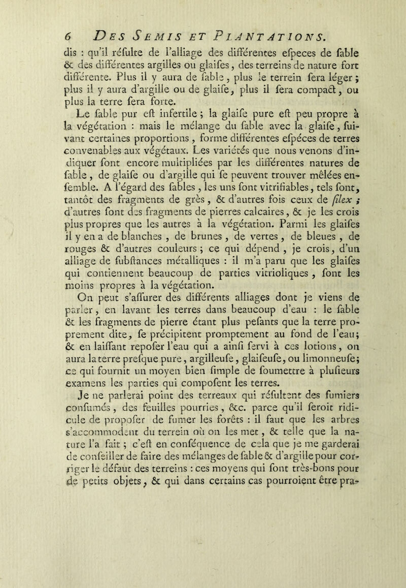 dis ; qu’il réfulte de l’alliage des différentes efpeces de fable 6c des différentes argilles ou glaifes, des terreins de nature fort différente. Plus il y aura de fable, plus le terrein fera léger ; plus il y aura d’argille ou de giaife, plus il fera compaél, ou plus la terre fera forte. Le fable pur eft infertile ; la glaife pure eft peu propre à la végétation : mais le mélange du fable avec la glaife, fui- vant certaines proportions, forme différentes efpéces de terres convenables aux végétaux. Les variétés que nous venons d’in- diquer font encore multipliées par les différentes natures de fable , de glaife ou d’argiîle qui fe peuvent trouver mêlées en- femble. A l’égard des fables , les uns font vitrifiables, tels font, tantôt des fragments de grès, ôc d’autres fois ceux de (îkx ; d’autres font des fragments de pierres calcaires, & je les crois plus propres que les autres à la végétation. Parmi les glaifes il y en a de blanches , de brunes, de vertes, de bleues , de rouges ôc d’autres couleurs; ce qui dépend, je crois, d’un alliage de fubffances métalliques : il m’a paru que les glaifes qui contiennent beaucoup de parties vitrioliques , font les moins propres à la végétation. Cn peut s’affurer des différents alliages dont je viens de parler, en lavant les terres dans beaucoup d’eau : le fable 6c les fragments de pierre étant plus pefants que la terre pro- prement dite, fe précipitent promptement au fond de l’eau; 6c en laiffant repofer l’eau qui a ainff fervi à ces lotions, on aura laterre prefque pure, argilleufe, glaifeufe, ou limonneufe; ce qui fournit un moyen bien fimple de foumettre à plufieurs examens les parties qui compofent les terres. Je ne parlerai point des terreaux qui réfultent des fumiers çonfumés , des feuilles pourries , ôcc. parce qu’il feroit ridi- cule de propofer de fumer les forêts : il faut que les arbres s’accommodent du terrein où on les met, 6c telle que la na- ture l’a fait ; c’eff en conféquence de cela que je me garderai de confeiller de faire des mélanges de fable & d’argille pour corr dger le défaut des terreins ; ces moyens qui font très-bons pour de petits objets ^ 6c qui dans certains cas pourroient être pra^