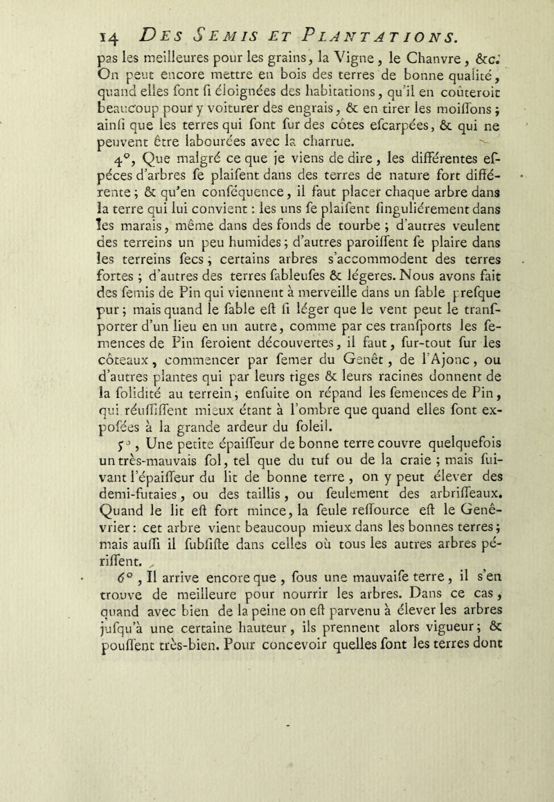 pas les meilleures pour les grains, la Vigne , le Chanvre, ôcc.’ On peut encore mettre en bois des terres de bonne quaiité, quand elles font fi éloignées des habitations, qu’il en coûteroic beaucoup pour y voiturer des engrais, ôc en tirer les moiflbns ; ainfi que les terres qui font fur des côtes efcarpées, ôc qui ne peuvent être labourées avec la charrue. 4*^, Que malgré ce que je viens de dire, les différentes ef- péces d’arbres fe plaifent dans des terres de nature fort diffé- rente ; ôc qu’en conféquence, il faut placer chaque arbre dans la terre qui lui convient : les uns fe plaifent finguliérement dans ïes marais, même dans des fonds de tourbe ; d’autres veulent des terreins un peu humides ; d’autres paroiffent fe plaire dans les terreins fecs ; certains arbres s’accommodent des terres fortes ; d’autres des terres fableufes ôc légères. Nous avons fait des femis de Pin qui viennent à merveille dans un fable prefque pur ; mais quand le fable eft fi léger que le vent peut le tranf- porter d’un lieu en un autre, comme par ces tranfports les fe- mences de Pin feroient découvertes, il faut, fur-tout fur les coteaux, commencer par femer du Genêt, de l’Ajonc, ou d’autres plantes qui par leurs tiges ôc leurs racines donnent de la folidité au terrein, enfuite on répand les femences de Pin, qui réuffiffent mieux étant à l’ombre que quand elles font ex- pofées à la grande ardeur du foleil. , Une petite épaiffeur de bonne terre couvre quelquefois un très-mauvais fol, tel que du tuf ou de la craie ; mais fui- vant l’épaiffeur du lit de bonne terre , on y peut élever des demi-futaies, ou des taillis, ou feulement des arbriffeaux. Quand le lit eft fort mince, la feule reffource eft le Gené- vrier : cet arbre vient beaucoup mieux dans les bonnes terres ; mais auffi il fubfîfte dans celles où tous les autres arbres pé- riffent. 6° , Il arrive encore que , fous une mauvaife terre, il s’en trouve de meilleure pour nourrir les arbres. Dans ce cas , quand avec bien de la peine on eft parvenu à élever les arbres jufqu’à une certaine hauteur, ils prennent alors vigueur ; ôc pouffent très-bien. Pour concevoir quelles font les terres dont