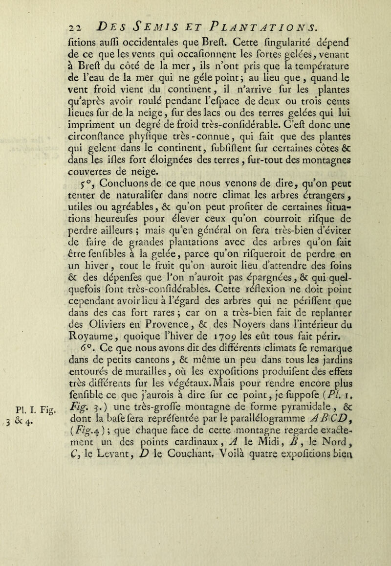 fîtions aufli occidentales que Breft. Cette fingularité dépend de ce que les vents qui occafionnent les fortes gelées, venant à Breft du côté de la mer, ils n’ont pris que la température de l’eau de la mer qui ne gèle point; au lieu que, quand le vent froid vient du continent, il n^’arrive fur les plantes qu’après avoir roulé pendant l’efpace de deux ou trois cents lieues fur de la neige, fur des lacs ou des terres gelées qui lui. impriment un degré de froid très-confidérable. C’eft donc une circonftance phyfique très-connue, qui fait que des plantes qui gelent dans le continent, fubfiftent fur certaines côtes 6c dans les ifles fort éloignées des terres, fur-tout des montagnes couvertes de neige. Concluons de ce que nous venons de dire, qu’on peut tenter de naturalifer dans notre climat les arbres étrangers , utiles ou agréables, 6c qu’on peut profiter de certaines fitua- tions heureufes pour élever ceux qu’on courroit rifque de perdre ailleurs ; mais qu’en général on fera très-bien d’éviter de faire de grandes plantations avec des arbres qu’on fait être fenfibles à la gelée, parce qu’on rifqueroit de perdre en un hiver, tout le fruit qu’on auroit lieu d’attendre des foins 6c des dépenfes que l’on n’auroit pas épargnées, 6c qui quel- quefois font très-confidérables. Cette réflexion ne doit point cependant avoir lieu à l’égard des arbres qui ne périflent que dans des cas fort rares ; car on a très-bien fait de replanter des Oliviers en Provence, 6c des Noyers dans l’intérieur du Royaume, quoique l’hiver de lyop les eût tous fait périr. é®. Ce que nous avons dit des différents climats fe remarque dans de petits cantons, 6c même un peu dans tous les jardins entourés de murailles, où les expofitions produifent des effets très différents fur les végétaux. Mais pour rendre encore plus fenfible ce que j’aurois à dire fur ce point, je fuppofe {PL i, Fig. 3.) une très-groffe montagne de forme pyramidale, 6c dont la bafefera repréfentée par le parallélogramme ABCD^ ( ) i chaque face de cette montagne regarde exade-- ment un des points cardinaux, A le Midi, B, le Nord, Ç, le Levant, D le Couchant, Voilà quatre expofitions bier\