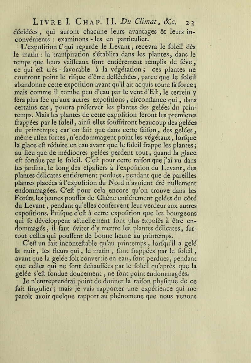 décidées, qui auront chacune leurs avantages ôc leurs in- convénients : examinons - les en particulier. L’expofition C qui regarde le Levant, recevra le foleil dès le matin : la tranfpiration s’établira dans les plantes, dans le temps que leurs vaifTeaux font entièrement remplis de fève, ce qui efl: très - favorable à la végétation ; ces plantes ne courront point le rifque d’être defféchées, parce que le foleil abandonne cette expofition avant qu’il ait acquis toute fa force; mais comme il tombe peu d’eau par le vent d’Eft, le terrein y fera plus fec qu’aux autres expofitions, circonftance qui, dans certains cas, pourra préferver les plantes des gelées du prin- temps. Mais les plantes de cette expofition feront les premières frappées par le foleil, ainfi elles fouffriront beaucoup des gelées du printemps ; car on fait que dans cette faifon, des gelées, même afi'ez fortes, n’endommagent point les végétaux, lorfque la glace eft réduite en eau avant que le foleil frappe les plantes ; au lieu que de médiocres gelées perdent tout, quand la glace eft fondue par le foleil. C’eft pour cette raifon que j’ai vu dans les jardins, le long des efpaiiers à l’expofition du Levant, des plantes délicates entièrement perdues, pendant que de pareilles plantes placées à l’expofition du Nord n’avoient été nullement endommagées. C’eft pour cela encore qu’on trouve dans les Forêts les jeunes pouffes de Chêne entièrement gelées du côté du Levant, pendant qu’elles confervent leur verdeur aux autres expofitions. Puifque c’eft à cette expofition que les bourgeons qui fe développent aéluellement font plus expofés à être en- dommagés , il faut éviter d’y mettre les plantes délicates, fur- tout celles qui pouffent de bonne heure au printemps. C’eft un fait inconteftable qu’au printemps, lorfqu’il a gelé la nuit, les fleurs qui, le matin , font frappées par le foleil, avant que la gelée foit convertie en eau, font perdues, pendant que celles qui ne font échauffées par le foleil qu’après que la gelée s’eft fondue doucement, ne font point endommagées. Je n’entreprendrai point de donner la raifon phyfique de ce fait fingulier ; mais je vais rapporter une expérience qui me paroît avoir quelque rapport au phénomène que nous venons