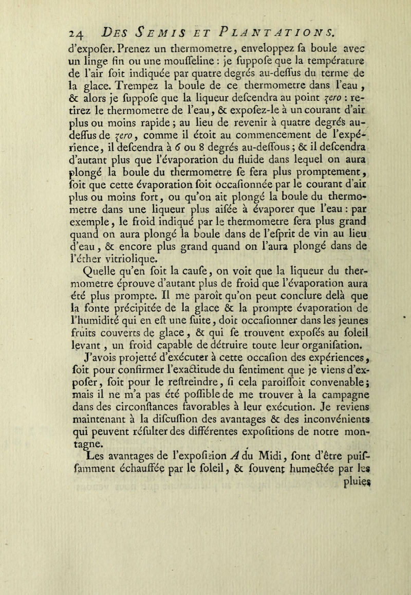 d’expofer.Prenez un thermomètre, enveloppez fa boule avec un linge fin ou une moufieline : )e fuppofe que la température de l’air foit indiquée par quatre degrés au-deflus du terme de la glace. Trempez la boule de ce thermomètre dans l’eau, & alors je fuppofe que la liqueur defcendra au point i&ro : re- tirez le thermomètre de l’eau, & expofez-le à un courant d’air, plus ou moins rapide; au lieu de revenir à quatre degrés au- delTusde {ero, comme il étoit au commencement de l’expé- rience, il defcendra à ou 8 degrés au-delTous ; & il defcendra d’autant plus que l’évaporation du fluide dans lequel on aura plongé la boule du thermomètre fe fera plus promptement, foit que cette évaporation foit ôccafionnée par le courant d’air plus ou moins fort, ou qu’on ait plongé la boule du thermo- mètre dans une liqueur plus aifée à évaporer que l’eau : par exemple, le froid indiqué par le thermomètre fera plus grand quand on aura plongé la boule dans de l’efprit de vin au lieu d’eau, 6c encore plus grand quand on l’aura plongé dans de Téther vitriolique. Quelle qu’en foit la caufe, on voit que la liqueur du ther- momètre éprouve d’autant plus de froid que l’évaporation aura été plus prompte. Il me paroît qu’on peut conclure delà que la fonte précipitée de la glace & la prompte évaporation de Thumidité qui en eft une fuite, doit occafionner dans les jeunes fruits couverts de glace, 6c qui fe trouvent expofés au foleil levant, un froid capable de détruire toute leur organifation. J’avois projetté d’exécuter à cette occafion des expériences, foit pour confirmer l’exaditude du fentiment que je viens d’ex- pofer, foit pour le reftreindre, fi cela paroiflbit convenable; mais il ne m’a pas été pofliblede me trouver à la campagne dans des circonflances favorables à leur exécution. Je reviens maintenant à la difcuflion des avantages ôc des inconvénients qui peuvent réfulter des différentes expofitions de notre mon- tagne. Les avantages de l’expofidon ^du Midi, font d’être puif- famment échaufféç par le foleil, ôc fouvent humedée par les