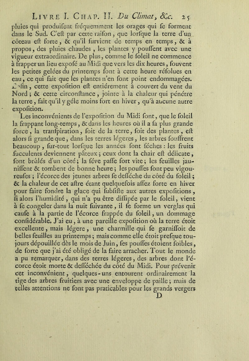 pluies qui produifent fréquemment les orages qui fe forment dans le Sud. C’eft par cette raifon^ que lorfque la terre d’un coteau eft forte, & qu’il furvient de temps en temps, & à propos, des pluies chaudes , les plantes y pouffent avec une vigueur extraordinaire. De plus, comme le foleil ne commence à frapper un lieu expofé au Midi que vers les dix heures, fouvent les petites gelées du printemps font à cette heure réfolues en eau, ce qui fait que les plantes n’en font point endommagées. D-'fin, cette expofition eft entièrement à couvert du vent du Nord ; & cette circonftance, jointe à la chaleur qui pénétre la terre, fait qu’il y gèle moins fort en hiver, qu’à aucune autre expofition. Les inconvénients de l’expofition du Midi font, que le foleil la frappant long-temps, &: dans les heures où il a fa plus grande force, la tranlpiration, foit de la terre, foit des plantes , eft alors fl grande que, dans les terres légères, les arbres fouffrent beaucoup , fur-tout lorfque les années font féches : les fruits fucculents deviennent pâteux ; ceux dont la chair eft délicate, font brûlés d’un côté ; la fève paffe fort vite ; les feuilles jau- niffent & tombent de bonne heure ; les pouffes font peu vigou- reufes ; l’écorce des jeunes arbres fe defïéche du côté du foleil ; & la chaleur de cet aftre étant quelquefois affez forte en hiver pour faire fondre la glace qui fubfifte aux autres expofitions, fl alors l’humidité , qui n’a pu être diffipée par le foleil, vient à fe congeler dans la nuit fuivante, il fe forme un verglas qui caufe à la partie de l’écorce frappée du foleil, un dommage confidérable. J’ai eu, à une pareille expofition où la terre étoit excellente, mais légère, une charmille qui fe garniffoit de belles feuilles au printemps ; mais comme elle étoit prefque tou- jours dépouillée dès le mois de Juin, fes pouffes étoient foibles, de forte que j’ai été obligé de la faire arracher. Tout le monde a pu remarquer, dans des terres légères, des arbres dont fé- corce étoit morte ôc defféchée du côté du Midi. Pour prévenir cet inconvénient, quelques-uns entourent ordinairement la tige des arbres fruitiers avec une enveloppe de paille ; mais de telles attentions ne font pas praticables pour les grands vergers
