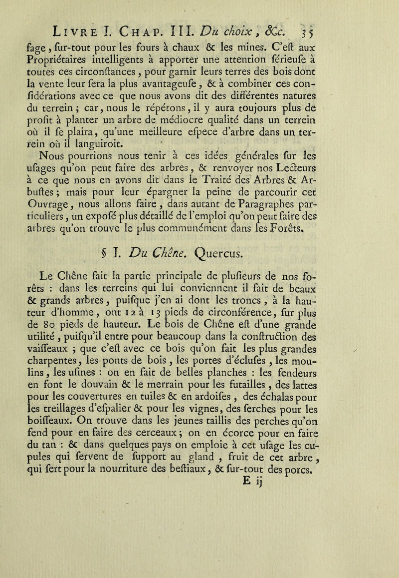 fage ) fur-tout pour les fours à chaux ôc les mines. C’eft aux Propriétaires intelligents à apporter une attention férieufe à toutes ces circonftances j pour garnir leurs terres des bois dont la vente leur fera la plus avantageufe, & à combiner ces con- fîdérations avec ce que nous avons dit des différentes natures du terrein ; car, nous le répétons, il y aura toujours plus de profit à planter un arbre de médiocre qualité dans un terrein où il fe plaira, qu’une meilleure efpece d’arbre dans un ter- rein où il languiroit. Nous pourrions nous tenir à ces idées générales fur les ufages qu’on peut faire des arbres, & renvoyer nos Leéleurs à ce que nous en avons dit dans le Traité des Arbres & Ar- buftes ; mais pour leur épargner la peine de parcourir cet Ouvrage, nous allons faire, dans autant de Paragraphes par- ticuliers , un expofé plus détaillé de l’emploi qu’on peut faire des arbres qu’on trouve le plus communément dans les Forêts, § I. Du Chcne, Quercus. Le Chêne fait la partie principale de plufieurs de nos fo- rêts : dans les terreins qui lui conviennent il fait de beaux & grands arbres, puifque j’en ai dont les troncs , à la hau- teur d’homme , ont 12a 13 pieds de circonférence, fur plus de 80 pieds de hauteur. Le bois de Chêne eft d’une grande utilité , puifqu’il entre pour beaucoup dans la conftrudion des vaiffeaux ; que c’efl: avec ce bois qu’on fait les plus grandes charpentes, les ponts de bois, les portes d’éclufes, les mou- lins , les ufmes : on en fait de belles planches : les fendeurs en font le douvain ôc le merrain pour les futailles, des lattes pour les couvertures en tuiles ôc en ardoifes, des échalas pour les treillages d’efpalier ôc pour les vignes, des ferches pour les boiffeaux. On trouve dans les jeunes taillis des perches qu’on fend pour en faire des cerceaux ; on en écorce pour en faire du tan : ôc dans quelques pays on emploie à cet ufage les cu- pules qui fervent de fupport au gland , fruit de cet arbre, qui fertpourla nourriture des beftiaux, & fur-tout des porcs.