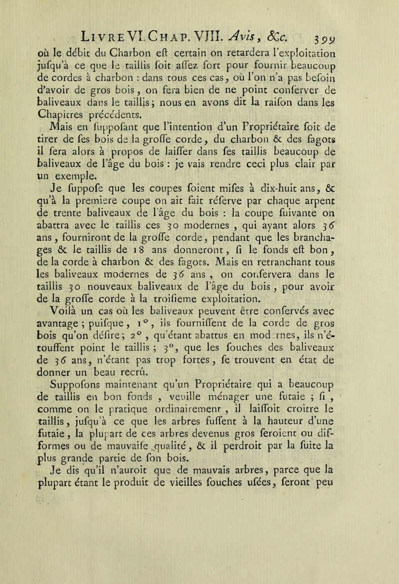 où le débit du Charbon eft certain on retardera l’exploitation jufqu’à ce que le taillis foit affez fort pour fournir beaucoup de cordes à charbon ; dans tous ces cas, où l’on n’a pas befoin d’avoir de gros bois, on fera bien de ne point conlèrver de baliveaux dans le taillis; nous en avons dit la raifon dans les Chapitres précédents. JVlais en fuppofant que l’intention d’un Propriétaire foit de tirer de fes bois de la grolfe corde, du charbon 6c des fagots il fera alors à propos de lailfer dans fes taillis beaucoup de baliveaux de l’âge du bois ; je vais rendre ceci plus clair par un exemple. Je fuppofe que les coupes foient mifes à dix-huit ans, ôc qu’à la première coupe on ait fait réferve par chaque arpent de trente baliveaux de l’âge du bois ; la coupe fuivante on abattra avec le taillis ces 30 modernes , qui ayant alors 56' ans , fourniront de la groffe corde, pendant que les brancha- ges 6>c le taillis de 18 ans donneront, fi le fonds eft bon, de la corde à charbon ôc des fagots. Mais en retranchant tous les baliveaux modernes de 35 ans , on corifervera dans le taillis 30 nouveaux baliveaux de l’âge du bois, pour avoir de la groffe corde à la troifieme exploitation. Voilà un cas où les baliveaux peuvent être confervés avec avantage ; puifque, 1 , ils fourniffent de la corde de gros bois qu’on défire; 2° , qu’étant abattus en modernes, ils n’é- touffent point le taillis ; 3”, que les fouches des baliveaux de 3 5 ans, n’étant pas trop fortes, fe trouvent en état de donner un beau recrû. Suppofons maintenant qu’un Propriétaire qui a beaucoup de taillis en bon fonds , veuille ménager une futaie ; fi , comme on le pratique ordinairement , il laiffoit croître le taillis, jufqu’à ce que les arbres fuffent à la hauteur d’une futaie, la plupart de ces arbres devenus gros feroient ou dif- formes ou de mauvaife .qualité, ôc il perdroit par la fuite la plus grande partie de fon bois. Je dis qu’il n’auroît que de mauvais arbres, parce que la plupart étant le produit de vieilles fouches ufées, feront peu
