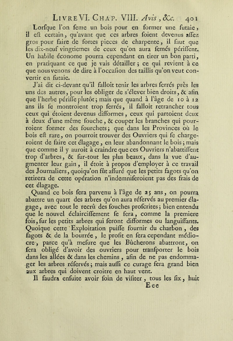 Livre VL Cha-p. VIÎL Avis ,SCc. 40 î Lorfque l’on feme un bois pour en former une futaie » il eft certain, qu’avant que ces arbres foient devenus affez gros pour faire de fortes pièces de charpente, il faut que les dix-neuf vingtièmes de ceux qu’on aura femés périffent. Un habile économe pourra cependant en tirer un bon parti, en pratiquant ce que je vais détailler ; ce qui revient à ce que nous venons de dire à l’occafion des taillis qu’on veut con- vertir en futaie. J’ai dit ci-devant qu’il falloit tenir les arbres ferrés près les uns des autres, pour les obliger de s’élever bien droits, & afin que l’herbe périlîe plutôt ; mais que quand à l’âge de lo à 12 ans ils fe montroient trop ferrés, il falloit retrancher tous ceux qui étoient dev’’enus difformes, ceux qui partoient deux à deux d’une même fouche, & couper les branches qui pour- roient former des fourchets; que dans les Provinces où le bois eft rare, on pourroit trouver des Ouvriers qui fe charge- roient de faire cet élagage, en leur abandonnant le bois ; mais que comme il y auroit à craindre que ces Ouvriers n’abattiffent trop d’arbres, & fur-tout les plus beaux, dans la vue d’au- gmenter leur gain, il étoit à propos d’employer à ce travail des Journaliers , quoiqu’on fûtaffuré que les petits fagots qu’on retirera de cette opération n’indemniferoient pas des frais de cet élagage. Quand ce bois fera parvenu à l’âge de 2 5 ans, on pourra abattre un quart des arbres qu’on aura réfervés au premier éla- gage , avec tout le recrû des fouches profcrites ; bien entendu que le nouvel éclairciffement fe fera, comme la première fois, fur les petits arbres qui feront difformes ou languiffants. Quoique cette Exploitation puiffe fournir du charbon , des fagots & de la bourrée, le profit en fera cependant médio- cre-, parce qu’à mefure que les Bûcherons abattront, on fera obligé d’avoir des ouvriers pour tranfporter le bois dans les allées & dans les chemins , afin de ne pas endomma- ger les arbres réfervés ; mais aufïi ce curage fera grand bien aux arbres qui doivent croître en haut vent. Il faudra ènfuite avoir foin de vifiter, tous les fix, huit Eee