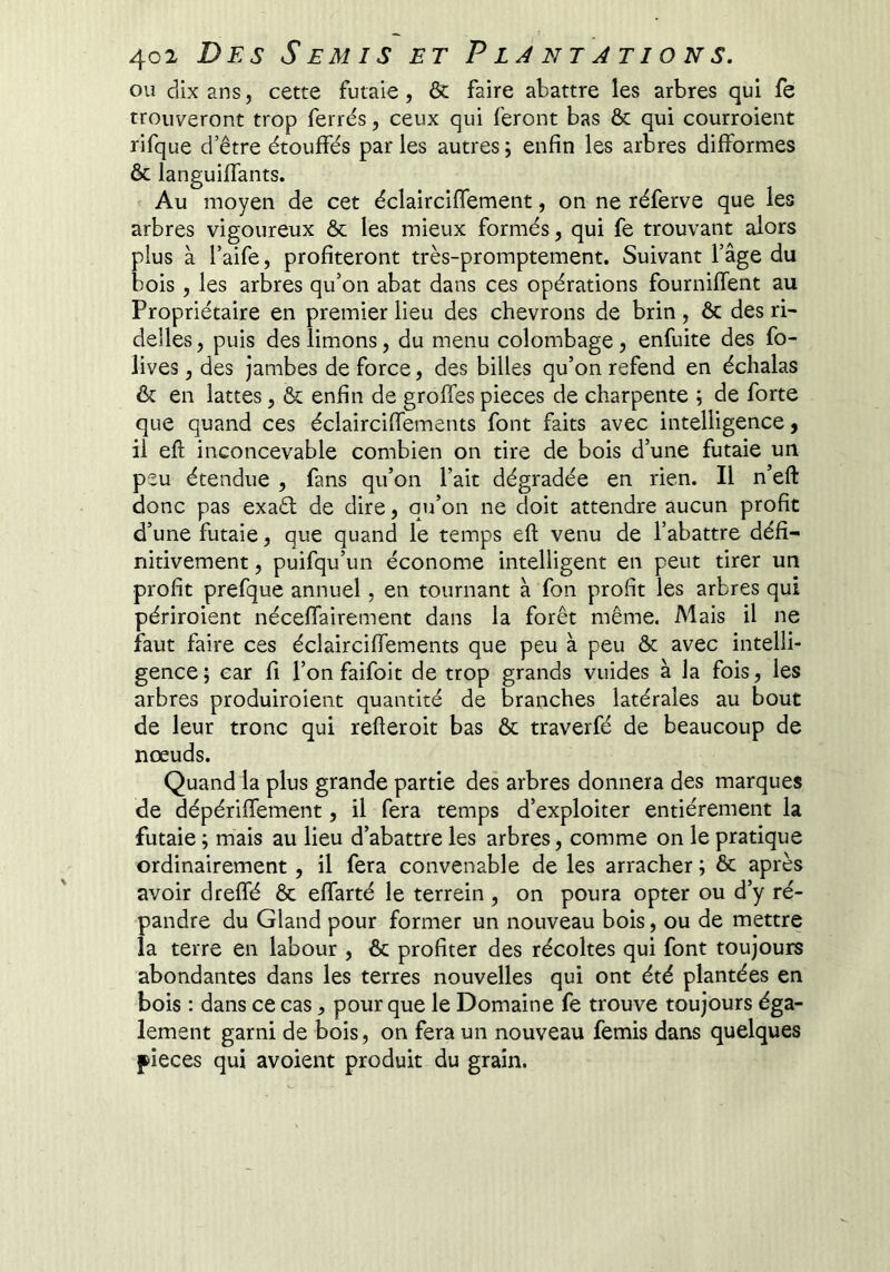 ou dix ans, cette futaie, & faire abattre les arbres qui fe trouveront trop ferrés, ceux qui feront bas ôc qui courroient rifque d’être étouffés par les autres ; enfin les arbres difformes & languiffants. Au moyen de cet éclairciffement, on ne réferve que les arbres vigoureux & les mieux formés, qui fe trouvant alors plus à l’aife, profiteront très-promptement. Suivant l’âge du bois, les arbres qu’on abat dans ces opérations fourniffent au Propriétaire en premier lieu des chevrons de brin, ôc des ri- delles , puis des limons, du menu colombage, enfuite des fo- lives, des jambes de force, des billes qu’on refend en échalas ôc en lattes, ô^ enfin de greffes pièces de charpente ; de forte que quand ces éclairciffements font faits avec intelligence, il eft inconcevable combien on tire de bois d’une futaie un peu étendue , fans qu’on l’ait dégradée en rien. Il n’eft donc pas exaél de dire, qu’on ne doit attendre aucun profit d’une futaie, que quand le temps eft venu de l’abattre défi- nitivement , puifqu’un économe intelligent en peut tirer un profit prefque annuel, en tournant à fon profit les arbres qui périroient néceffairement dans la forêt même. Mais il ne faut faire ces éclairciffements que peu à peu ôc avec intelli- gence ; car fi l’on faifoit de trop grands vuides à la fois, les arbres produiroient quantité de branches latérales au bout de leur tronc qui refteroit bas ôc traverfé de beaucoup de nœuds. Quand la plus grande partie des arbres donnera des marques de dépériffement, il fera temps d’exploiter entièrement la futaie ; mais au lieu d’abattre les arbres, comme on le pratique ordinairement, il fera convenable de les arracher ; ôc après avoir dreffé ôc effarté le terrein , on poura opter ou d’y ré- pandre du Gland pour former un nouveau bois, ou de mettre la terre en labour , ôc profiter des récoltes qui font toujours abondantes dans les terres nouvelles qui ont été plantées en bois : dans ce cas, pour que le Domaine fe trouve toujours éga- lement garni de bois, on fera un nouveau femis dans quelques pièces qui avoient produit du grain.