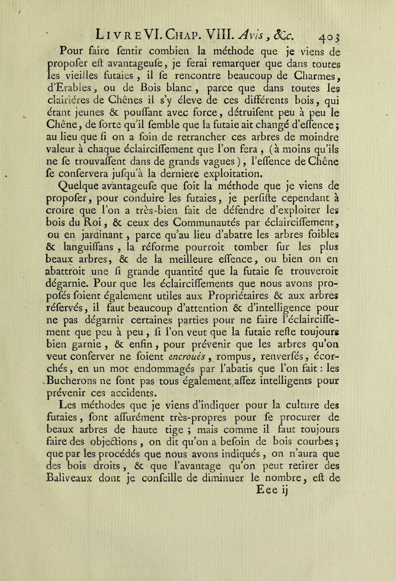 Pour faire fentir combien la méthode que je viens de propofer efl avantageufe, je ferai remarquer que dans toutes les vieilles futaies, il fe rencontre beaucoup de Charmes, d’Erables, ou de Bois blanc , parce que dans toutes les clairières de Chênes il s’y éleve de ces différents bois, qui étant jeunes & pouffant avec force, détruifent peu à peu le Chêne, de forte qu’il femble que la futaie ait changé d’effence ; au lieu que fi on a foin de retrancher ces arbres de moindre valeur à chaque éclairciffement que l’on fera , ( à moins qu’ils ne fe trouvaffent dans de grands vagues ), l’effence de Chêne fe confervera jufqu’à la derniere exploitation. Quelque avantageufe que foit la méthode que je viens de propofer, pour conduire les futaies, je perfifte cependant à croire que l’on a très-bien fait de défendre d’exploiter les bois du Roi, ôc ceux des Communautés par éclairciffement, ou en jardinant, parce qu’au lieu d’abatre les arbres foibles & languiffans , la réforme pourroit tomber fur les plus beaux arbres, & de la meilleure effence, ou bien on en abattroit une fi grande quantité que la futaie fe trouveroit dégarnie. Pour que les éclairciffements que nous avons pro- pofés foient également utiles aux Propriétaires ôc aux arbres réfervés, il faut beaucoup d’attention ôc d’intelligence pour ne pas dégarnir certaines parties pour ne faire l’éclairciffe- ment que peu à peu, fi l’on veut que la futaie relie toujours bien garnie , ôc enfin, pour prévenir que les arbres qu’on veut conferver ne foient encroués, rompus, renverfés, écor- chés , en un mot endommagés par l’abatis que l’on fait : les .Bûcherons ne font pas tous également,affez intelligents pour prévenir ces accidents. Les méthodes que je viens d’indiquer pour la culture des futaies, font affurément très-propres pour fe procurer de beaux arbres de haute tige ; mais comme il faut toujours faire des objeêlions , on dit qu’on a befoin de bois courbes ; que par les procédés que nous avons indiqués , on n’aura que des bois droits, ôc que l’avantage qu’on peut retirer des Baliveaux dont je confeille de diminuer le nombre, eft de Eee ij