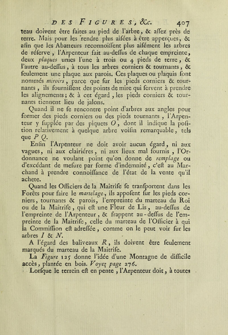 teau doivent être faites au pied de l’arbre, & affez près de terre. Mais pour les Vendre plus aifées à être apperçues, & afin que les Abatteurs reconnoifibnt plus aifément les arbres de réferve , l’Arpenteur fait au-deffus de chaque empreinte, deux plaques unies l’une à trois ou 4 pieds de terre, & l’autre au-deffus, à tous les arbres corniers ôc tournants, ôc feulement une plaque aux parois. Ces plaques ou plaquis font nommés miroirs, parce que fur les pieds corniers & tour- nants , ils fourniffent des points de mire qui fervent à prendre les alignements ; & à cet égard , les pieds corniers & tour- nants tiennent lieu de jalons. Quand il ne fe rencontre point d’arbres aux angles pour former des pieds corniers ou des pieds tournants , l’Arpen- teur y fuppîée par des piquets O, dont il indique la pofi- tion relativement à quelque arbre voifin remarquable, tels que P Q, Enfin l’Arpenteur ne doit avoir aucun égard, ni aux vagues, ni aux clairières, ni aux lieux mal fournis , l’Or- donnance ne voulant point qu’on donne de remplage ou d’excédant de mefure par forme d’indemnité, c’efl: au Mar- chand à prendre connoiffance de l’état de la vente qu’il acheté. Quand les Officiers de la Maîtrife fe tranfportent dans les Forêts pour faire le martelage, ils appofent fur les pieds cor- niers, tournants ôc parois, l’empreinte du marteau du Roi ou de la Maîtrife, qui eft une Fleur de Lis, au-deffus de l’empreinte de l’Arpenteur, ôc frappent au - deffus de l’em- preinte de la Maîtrife, celle du marteau de l’Officier à qui la Commiffion eft adreffée, comme on le peut voir fur les arbres / ôc A^. A l’égard des baliveaux R, ils doivent être feulement marqués du marteau de la Maîtrife. La Figure 12 j donne l’idée d’une Montagne de difficile accès, plantée en bois. Voye:^ page 2'j6. Lorfque le terrein efl en pente , l’Arpenteur doit, à toutes