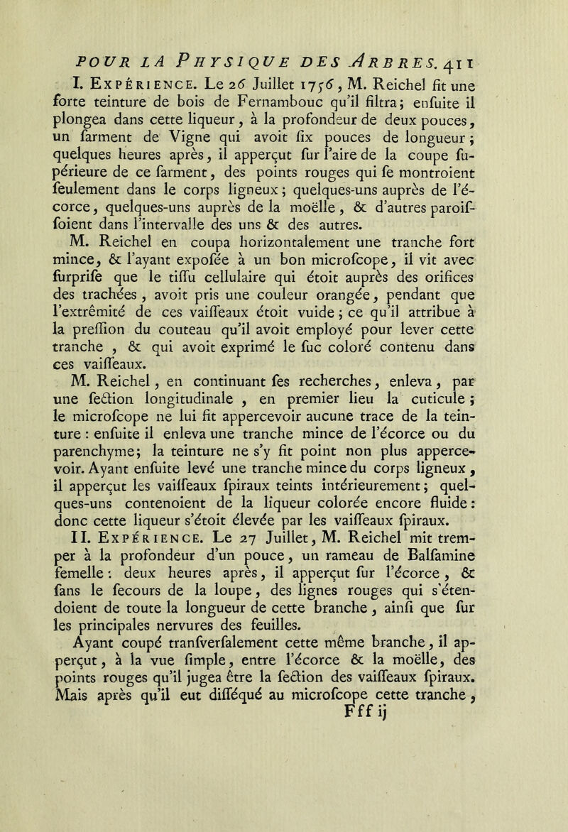 I. Expérience. Lq 26 Juillet 175-5, M. Reichel fit une forte teinture de bois de Fernambouc qu’il filtra; enfuite il plongea dans cette liqueur, à la profondeur de deux pouces, un farment de Vigne qui avoit fix pouces de longueur ; quelques heures après, il apperçut fur Paire de la coupe fu- périeure de ce farment, des points rouges qui fe montroient feulement dans le corps ligneux ; quelques-uns auprès de l’é- corce , quelques-uns auprès de la moelle, & d’autres paroif- foient dans l’intervalle des uns & des autres. M. Reichel en coupa horizontalement une tranche fort mince, & l’ayant expofée à un bon microfcope, il vit avec fùrprile que le tifiii cellulaire qui étoit auprès des orifices des trachées , avoit pris une couleur orangée, pendant que l’extrémité de ces vailfeaux étoit vuide ; ce qu’il attribue à la prefilon du couteau qu’il avoit employé pour lever cette tranche , & qui avoit exprimé le fuc coloré contenu dans ces vailfeaux. M. Reichel, en continuant fes recherches, enleva, par une feéfion longitudinale , en premier lieu la cuticule ; le microfcope ne lui fit appercevoir aucune trace de la tein- ture : enfuite il enleva une tranche mince de l’écorce ou du parenchyme; la teinture ne s’y fit point non plus apperce- voir. Ayant enfuite levé une tranche mince du corps ligneux , il apperqut les vailfeaux fpiraux teints intérieurement; quel- ques-uns contenoient de la liqueur colorée encore fluide : donc cette liqueur s’étoit élevée par les vailfeaux fpiraux. II. Expérience. Le 27 Juillet, M. Reichel mit trem- per à la profondeur d’un pouce, un rameau de Balfamine femelle : deux heures après, il apperçut fur l’écorce, 6c fans le fecours de la loupe, des lignes rouges qui s’éten- doient de toute la longueur de cette branche, ainfi que fur les principales nervures des feuilles. Ayant coupé tranlverfalement cette même branche, il ap- perçut, à la vue fimple, entre l’écorce ôc la moelle, des points rouges qu’il jugea être la feétion des vailfeaux fpiraux. Mais après qu’il eut dilféqué au microfcope cette tranche, Fff ij