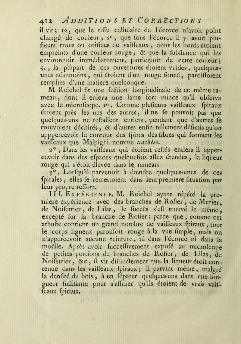 ilvit; lo, que le tiffu cellulaire de l’écorce n’avoit point changé de couleur ; 2°, que fous f écorce il y avoir plu- fieurs trous ou orifices de vaiiTeaux , dont les bords étoient empreints d’une couleur rouge, ôc que la fubftance qui les environnoit immédiatement, participoit de cette couleur; 30, la plûpart de css ouvertures étoient vuides, quelques- unes néanmoins , qui étoient d'un rouge foncé, paroiflbient remplies d’une matière quelconque. M Reichel fît une feéiion longitudinale de ce même ra- meau , dont il enleva une lame fort mince qu’il obferva avec le microfcope. i». Comme plufieurs vaiffeaux fpiraux étoient près les uns des autres, il ne fe pouvoir pas que quelques-uns ne reftaflent entiers, pendant que d’autres fe trouvoient déchirés, & d’autres enfin tellement défunis qu’on apppercevoit le contour des fpires des fibres qui forment les vaiffeaux que Malpighi nomme trachées. , Dans les vaiffeaux qui étoient refiés entiers il apper- cevoit dans des efpaces quelquefois afiez étendus, la liqueur rouge qui s’étoit élevée dans le rameau. 3 ®, Lorfqu’il parvenoit à étendre quelques-unes de ces fpirales , elles fe remettoient dans leur première fituation par leur propre reffort. III. Expérience. ?vî. Reichel ayant répété la pre- mière expérience avec des branches de Rofier, de Mûrier, de Noifettier, de Lilas, le fuccès s’eft trouvé le même, excepté fur la branche de Rofier ; parce que, comme cet arbufte contient un grand nombre de vaiffeaux fpiraux, tout le corps ligneux paroilToit rouge à la vue fimple, mais on n’appercevoit aucune teinture, ni dans l’écorce ni dans la moelle. Après avoir fucceffivement expofé au microfcope de petites portions de branches de Rofier, de Lilas, de Noifettier , &c, il vit diflinêlement que la liqueur étoit con- tenue dans les vaiffeaux fpiraux; il parvint même, malgré la denfité du bois , à en féparer quelques-uns dans une lon- gueur fuffifante pour s’affurer qu’ils étoient de vrais vaif- feaux fpiraux.