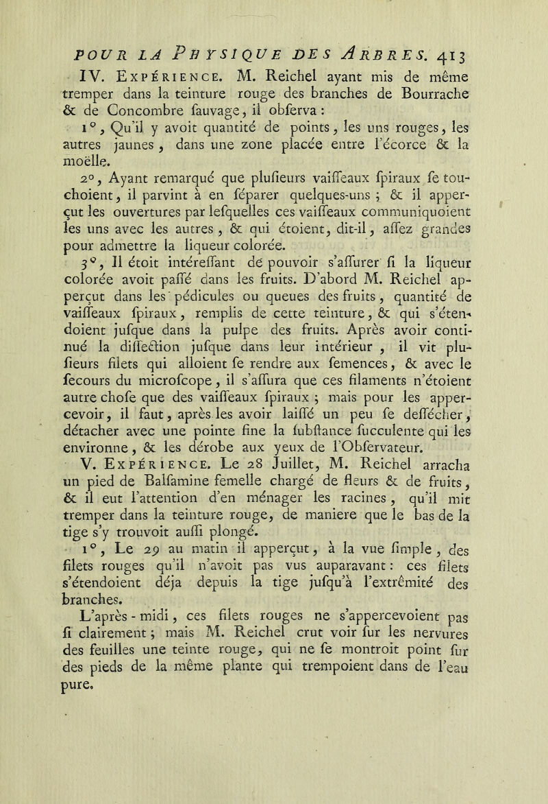 IV. Expérience. M. Relchel ayant mis de même tremper dans la teinture rouge des branches de Bourrache & de Concombre fauvage, ü obferva : 1 ®, Qu’il y avoit quantité de points, les uns rouges ^ les autres jaunes, dans une zone placée entre l’écorce ôc la moelle. 2°, Ayant remarqué que plulieurs vaiffeaux fpiraux fe tou- choient, il parvint à en féparer quelques-uns ; & il apper- eut les ouvertures par lefqueiles ces vaiffeaux communiquoient les uns avec les autres, & qui étoient, dit-il, affez grandes pour admettre la liqueur colorée. 3*^, Il étoit intéreffant de pouvoir s’affurer ff la liqueur colorée avoit paffé dans les fruits. D’abord M. Reichel ap- perçut dans les ’pédicules ou queues des fruits, quantité de vaiffeaux fpiraux, remplis de cette teinture, ôc qui s’éten-* doient jufque dans la pulpe des fruits. Après avoir conti- nué la diffeélion jufque dans leur intérieur , il vit plu- fieurs filets qui alloient fe rendre aux femences, & avec le fecours du microfeope, il s’affura que ces filaments n’étoient autre chofe que des vaiffeaux fpiraux ; mais pour les apper- cevoir, il faut, après les avoir laiffé un peu fe deffécher, détacher avec une pointe fine la lubftance fucculente qui les environne, & les dérobe aux yeux de l’Obfervateur. V. Expérience. Le 28 Juillet, M. Reichel arracha un pied de Balfamine femelle chargé de fleurs & de fruits, ôc il eut l’attention d’en ménager les racines, qu’il mit tremper dans la teinture rouge, de maniéré que le bas de la tige s’y trouvoit aufli plongé. 1% Le 2p au matin il apperçut, à la vue Ample , des filets rouges qu’il n’avoit pas vus auparavant : ces filets s’étendoient déjà depuis la tige jufqu’à l’extrémité des branches. L’après - midi, ces filets rouges ne s’appercevoient pas fl clairement ; mais M. Reichel crut voir fur les nervures des feuilles une teinte rouge, qui ne fe montroit point fur des pieds de la même plante qui trempoient dans de l’eau pure.