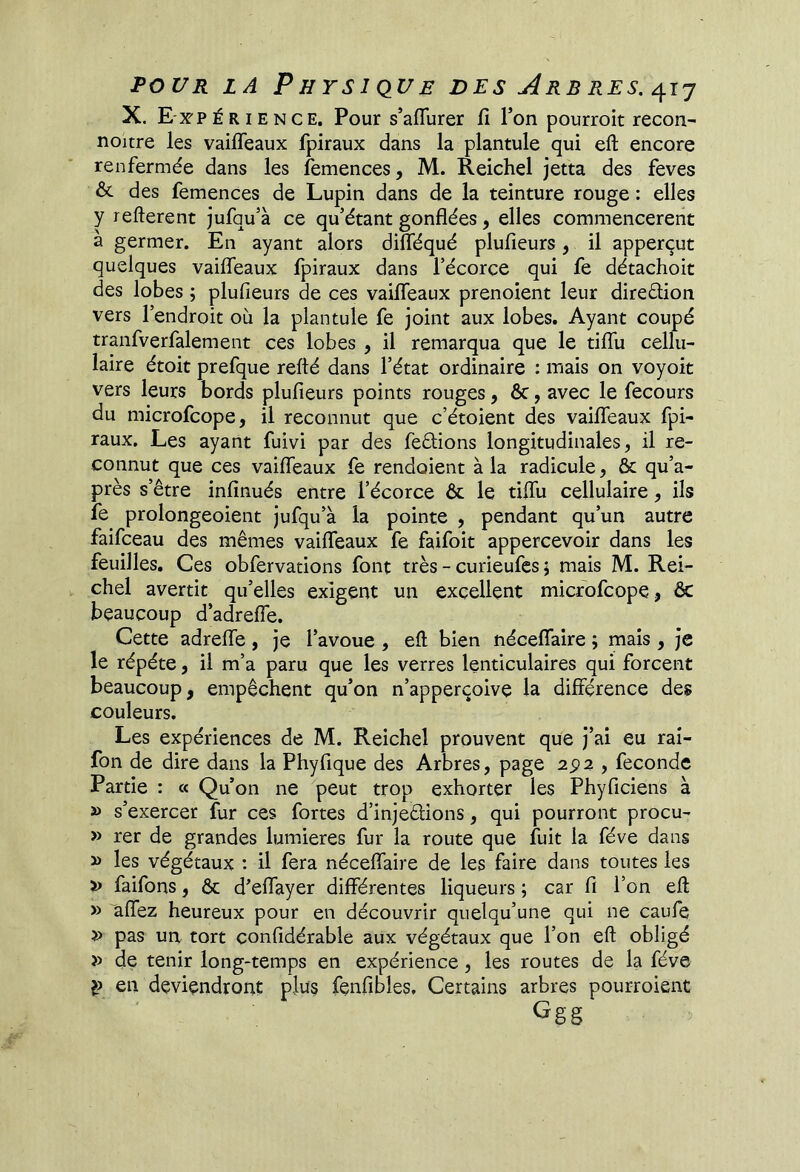 X. E x'P É RIE N CE. Pour s’aflurer fi Ton pourroit recon- noitre les vaifîeaux fpiraux dans la plantule qui eft encore renfermée dans les femences, M. Reichel jetta des feves & des femences de Lupin dans de la teinture rouge : elles y refterent jufqu’à ce qu’étant gonflées, elles commencèrent a germer. En ayant alors difléqué plufieurs, il apperçut quelques vaifleaux fpiraux dans l’écorce qui fe détachoit des lobes ; plufieurs de ces vailfeaux prenoient leur diredion vers l’endroit où la plantule fe joint aux lobes. Ayant coupé tranfverfalement ces lobes , il remarqua que le tiflù cellu- laire étoit prefque relié dans l’état ordinaire : mais on voyoit vers leurs bords plufieurs points rouges, ôc, avec le fecours du microfcope, il reconnut que c’étoient des vailfeaux fpi- raux. Les ayant fuivi par des fedions longitudinales, il re- connut que ces vailfeaux fe rendoient à la radicule, & qu’a- près s’être infinués entre l’écorce & le tilfu cellulaire, ils fe prolongeoient jufqu’à la pointe , pendant qu’un autre faifceau des mêmes vailfeaux fe faifoit appercevoir dans les feuilles. Ces obfervations font très - curieufes 5 mais M. Rei- chel avertit qu’elles exigent un excellent microfcope, & beaucoup d’adrelfe. Cette adrelfe , je l’avoue , eft bien nécelfaire ; mais , je le répété, il m’a paru que les verres lenticulaires qui forcent beaucoup, empêchent qu’on n’apperçoive la différence des couleurs. Les expériences de M. Reichel prouvent que j’ai eu raî- fon de dire dans la Phyfique des Arbres, page 2^2 , fécondé Partie : « Qu’on ne peut trop exhorter les Phyficiens à » s’exercer fur ces fortes d’injedions, qui pourront procu- » rer de grandes lumières fur la route que fuit la fève dans » les végétaux : il fera nécelfaire de les faire dans toutes les » faifons, ôc d’elfayer différentes liqueurs ; car fi l’on eft » aflez heureux pour en découvrir quelqu’une qui ne caufe » pas un tort confidérable aux végétaux que l’on eft obligé » de tenir long-temps en expérience, les routes de la fève en deviendront plus fenfibles. Certains arbres pourroient