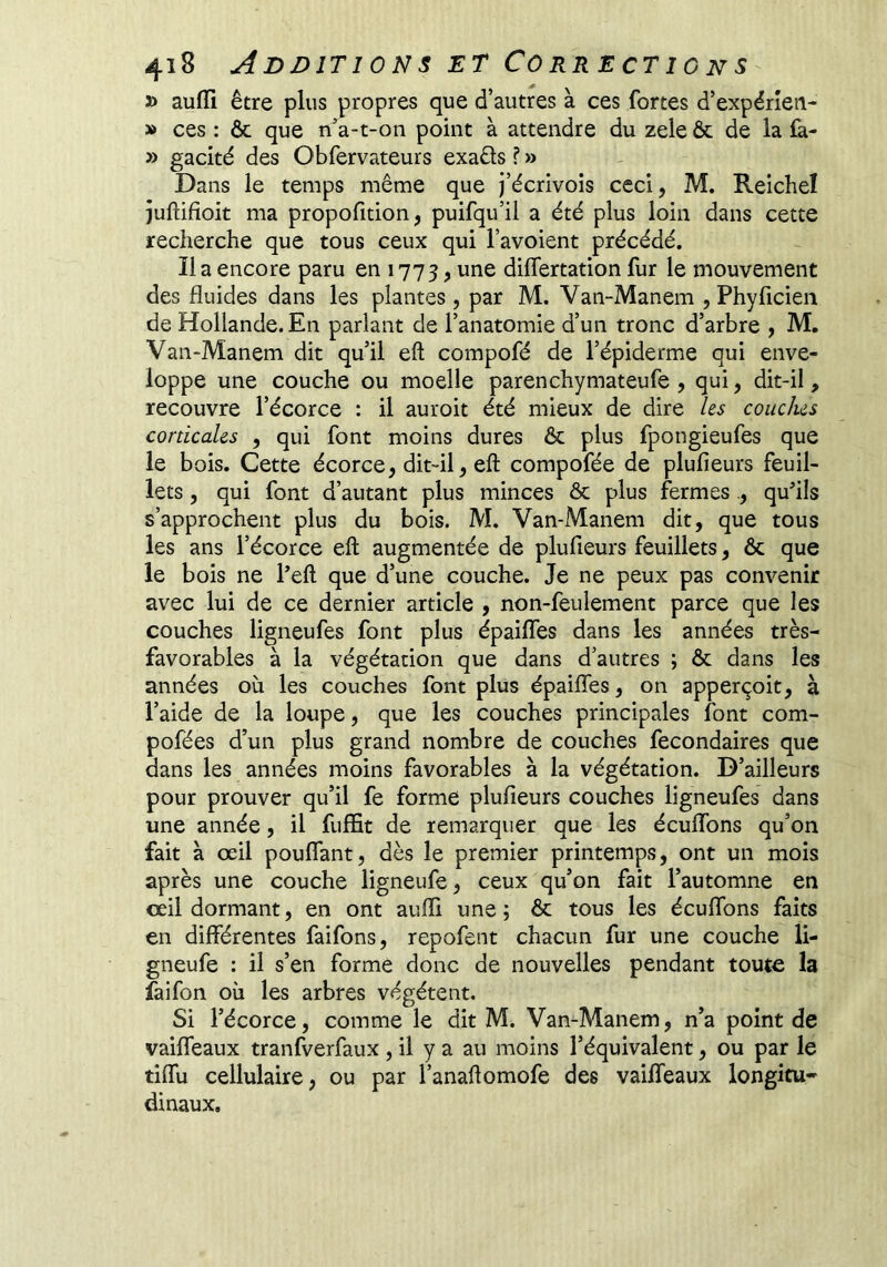 5> aufïi être plus propres que d’autres à ces fortes d’expérîeii- » ces : ôc que n’a-t-on point à attendre du zele & de la fa- » gacité des Obfervateurs exaêls ? » Dans le temps même que j’écrivois ceci, M. Reichel juftifîoit ma propofition, puifqu’il a été plus loin dans cette recherche que tous ceux qui l’avoient précédé. lia encore paru en 1773 > differtation fur le mouvement des fluides dans les plantes, par M. Van-Manem , Phyficien de Hollande. En parlant de l’anatomie d’un tronc d’arbre , M, Van-Manem dit qu’il eft compofé de l’épiderme qui enve- loppe une couche ou moelle parenchymateufe , qui, dit-il, recouvre l’écorce : il auroit été mieux de dire Us conclus corticales , qui font moins dures & plus fpongieufes que le bois. Cette écorce, dit-il, eft compofée de plufieurs feuil- lets , qui font d’autant plus minces & plus fermes., qu’ils s’approchent plus du bois. M. Van-Manem dit, que tous les ans l’écorce eft augmentée de plufieurs feuillets, & que le bois ne l’eft que d’une couche. Je ne peux pas convenir avec lui de ce dernier article , non-feulement parce que les couches ligneufes font plus épaifles dans les années très- favorables à la végétation que dans d’autres ; ôc dans les années où les couches font plus épaifles, on apperçoit, à l’aide de la loupe, que les couches principales font com- pofées d’un plus grand nombre de couches fecondaires que dans les années moins favorables à la végétation. D’ailleurs pour prouver qu’il fe forme plufieurs couches ligneufes dans une année, il fuffit de remarquer que les éeuflTons qu’on fait à œil pouffant, dès le premier printemps, ont un mois après une couche ligneufe, ceux qu’on fait l’automne en œil dormant, en ont aufli une; ôc tous les écuflbns faits en différentes faifons, repofent chacun fur une couche li- gneufe : il s’en forme donc de nouvelles pendant toute la faifon où les arbres végètent. Si l’écorce, comme le dit M. Van-Manem, n’a point de vaiffeaux tranfverfaux , il y a au moins l’équivalent, ou par le tiflù cellulaire, ou par l’anaftomofe des vaiffeaux longitu- dinaux.