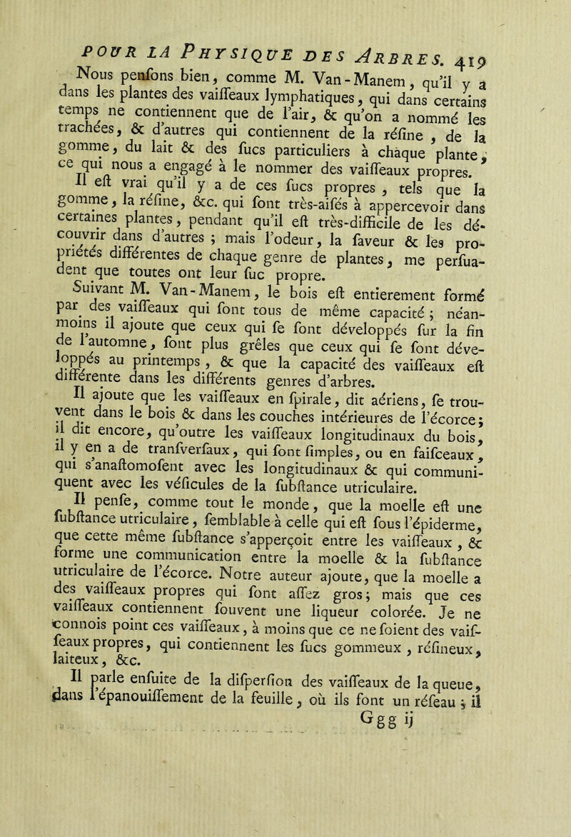 Nous penfons bien, comme M. Van-Manem, qu’il v a dans les plantes des vaifleaux lymphatiques, qui dans certains temps ne contiennent que de l’air, & qu’on a nommé les trachées, & dautres qui contiennent de la réfine de la gomme, du lait ôc des lues particuliers à chaque plante « à le nommer des vaifieaux propres. Il eft vrai qu’il y a de ces fucs propres , tels que la gomme, la réfine, &c. qui font très-aifés à appercevoir dans certaines plantes, pendant qu’il eft très^difficile de les dé- couvrir d^s d’autres ; mais l’odeur, la faveur & les pro- priétés différentes de chaque genre de plantes, me perfua- clent que toutes ont leur (lie propre. Suivant ^ Van-Manem, le bois eft entièrement formé par^ des vailfeaux qui font tous de même capacité ; néan- moins il ajoute que ceux qui fe font développés fur la fin e 1 automne, font plus grêles que ceux qui fe font déve- loppés au printemps , & que la capacité des vailfeaux eft uiiiérente dans les différents genres d’arbres. Il ajoute que^ les vailfeaux en fpirale, dit aériens, fe trou- vent dans le bois & dans les couches intérieures de l’écorce; 1 dit encore, qu’outre les vailfeaux longitudinaux du bois, il y en a de tranfverfaux, qui font fimples, ou en faifeeaux, qui s anaftomofent avec les longitudinaux 6c qui communi- quent avec les véficules de la fubftance utriculaire. r Ln comme tout le monde, que la moelle eft une fubftance utriculaire, femblable à celle qui eft fous l’épiderme, que cette meme fubftance s’apperçoit entre les vailfeaux , 6c forme une communication entre ' la moelle 6c la fubftance utriculaire de 1 écorce. Notre auteur ajoute, que la moelle a propres qui font afiez gros; mais que ces vailfeaux contiennent fouvent une liqueur colorée. Je ne tonnois point ces vailfeaux, à moins que ce ne foient des vaif- feaux propres, qui contiennent les fucs gommeux , réfineux « laiteux, 6cc. ^ Il parle enfuite de la difperfion des vailfeaux de la queue, flans 1 épanouilfement de la feuille, où ils font un réfeau ; il Ggg ij