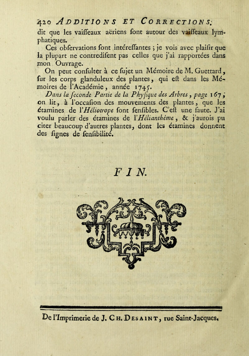 dit que les vaifîeaux aeriens font autour des vaiffeaux lym- phatiques. Ces obfervations font intérelTantes ; je vois avec plaifir que la plupart ne contredifent pas celles que j’ai rapportées dans mon Ouvrage. On peut confulter à ce fujet un Mémoire de M, Guettard, fur les corps glanduleux des plantes, qui eft dans les Mé- moires de l’Académie, année 1745’. Dans la féconde Partie de la Phylîque des Arbres, page i <^7 on lit, à l’occafion des mouvements des plantes, que les étamines de VHéliotrope font fenfibles. C’eft une faute. J’ai voulu parler des étamines de \Hélianthéme, ôc j’aurois pu citer beaucoup d’autres plantes, dont les étamines donnent des fignes de fenfibilité. FIN.