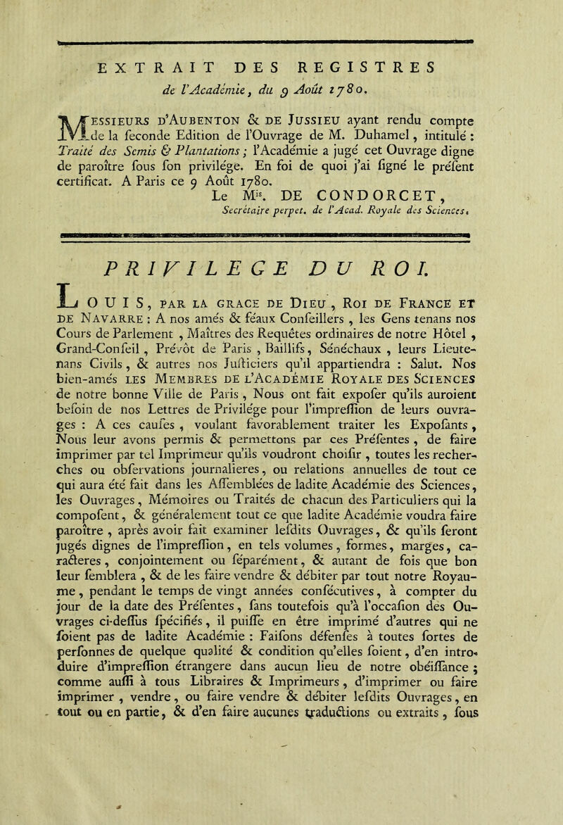 EXTRAIT DES REGISTRES de VAcadémie, du ^ Août ij8o, Messieurs d’Aubenton & de Jussieu ayant rendu compte de la fécondé Edition de l’Ouvrage de M. Duhamel, intitulé : Traité des Semis & Plantations ; l’Académie a jugé cet Ouvrage digne de paroître fous fon privilège. En foi de quoi j’ai (igné le préfent certificat. A Paris ce 9 Août 1780. Le Mi*. DE CONDORCET, Secrétaire perpet, de l'Acad. Royale des Sciences^ PRIVILEGE DU ROI. L ouïs, PAR LA GRACE DE DiEU , ROI DE FrANCE ET DE Navarre : A nos amés & féaux Confeillers , les Gens tenans nos Cours de Parlement , Maîtres des Requêtes ordinaires de notre Hôtel , Grand-Confeil, Prévôt de Paris , Baillifs, Sénéchaux , leurs Lieute- nans Civils, & autres nos Julliciers qu’il appartiendra : Salut. Nos bien-amés LES Membres de l’Académie Royale des Sciences de notre bonne Ville de Paris, Nous ont fait expofer qu’ils auroient befoin de nos Lettres de Privilège pour l’imprefîion de leurs ouvra- ges : A ces caufes , voulant favorablement traiter les Expofants, Nous leur avons permis & penaiettons par ces Préfentes , de faire imprimer par tel Imprimeur qu’ils voudront choifir , toutes les recher- ches ou obfervations journalières, ou relations annuelles de tout ce qui aura été fait dans les Affemblées de ladite Académie des Sciences, les Ouvrages , Mémoires ou Traités de chacun des Particuliers qui la compofent, & généralement tout ce que ladite Académie voudra faire paroître , après avoir fait examiner lefdits Ouvrages, & qu’ils feront jugés dignes de l’impreflîon, en tels volumes, formes, marges, ca- raéleres, conjointement ou féparément, & autant de fois que bon leur femblera , & de les faire vendre & débiter par tout notre Royau- me , pendant le temps de vingt années confécutives, à compter du jour de la date des Préfentes, fans toutefois qu’à l’occafion des Ou- vrages ci'defTus fpécifiés, il puiffe en être imprimé d’autres qui ne fbient pas de ladite Académie : Faifons défenfes à toutes fortes de perfonnes de quelque qualité & condition qu’elles foient, d’en introH duire d’impreflion étrangère dans aucun lieu de notre obéifïànce ; comme auffi à tous Libraires & Imprimeurs, d’imprimer ou faire imprimer , vendre, ou faire vendre & débiter lefdits Ouvrages, en . tout ou en partie, & d’en faire aucunes tyaduêlions ou extraits, fous