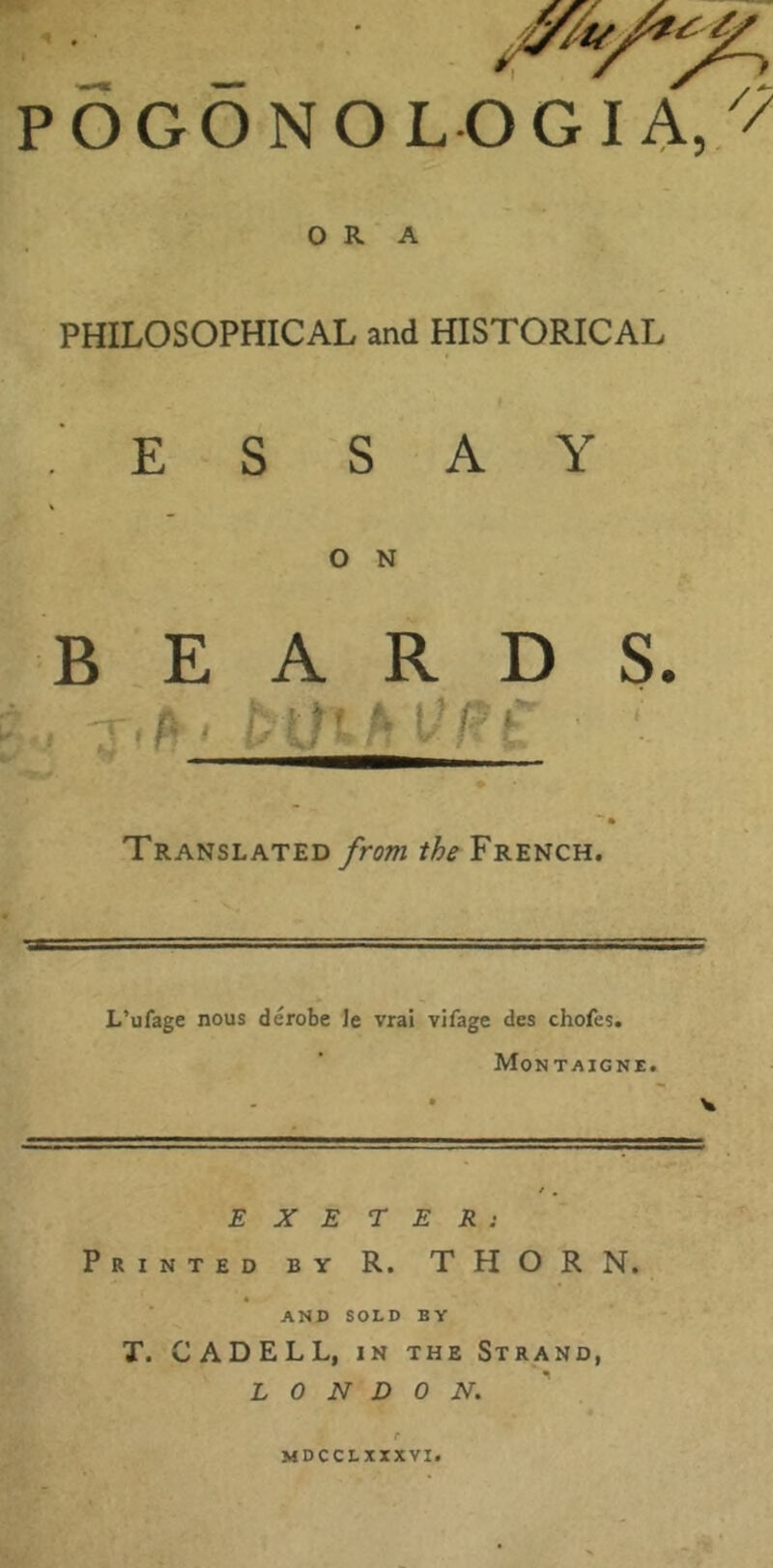 ' _ POGONOLOGI A,// ORA PHILOSOPHICAL and HISTORICAL E S SAY O N BEARDS. * ■*■ * Translated from the French. L’ufage nous derobe Je vral vifage des chofes. Montaigne. V E X E r E R : Printed by R. THORN. V ■ AND SOLD BY T. CADELL, IN THE Strand, LONDON.^ MDCCLXXXVI.