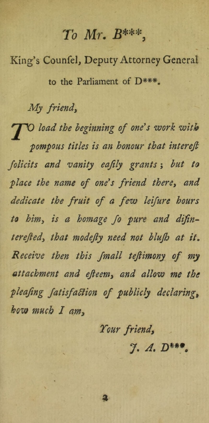 To Mr, £**^5 King’s Counfel, Deputy Attorney General to the Parliament of D***. My friendy load the beginning of one*s work with pompous titles is an honour that interefi Jolicits and vanity eaftly grants; but to ^lace the name of one*s friend there^ and dedicate the fruit of a few leifure hours to himy is a homage fo 'pure and difin~ terejledy that modejiy need not blujh at it. Receive then this fmall tejiimony of my attachment and ejleemy and allow me the pleafing fatisfablion of publicly declaring^ how much I am. Tour friend, J, A, a