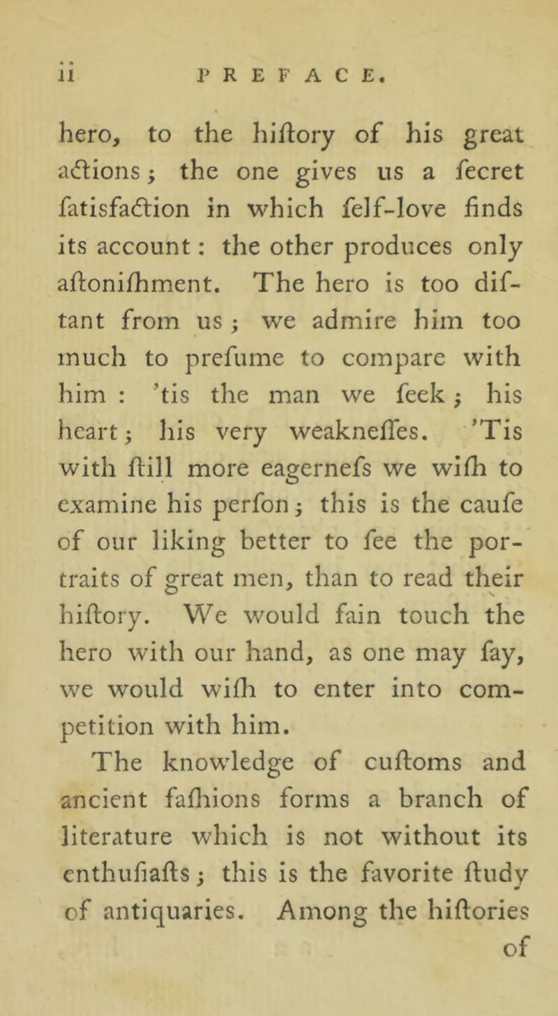 hero, to the hiflory of his great actions; the one gives us a fecret fatisfacftion in which felf-love finds its account: the other produces only aftonifhment. The hero is too dif- tant from us ; we admire him too much to prefume to compare with him : ’tis the man we feek; his heart; his very weaknefTes. ’Tis with flill more eagernefs we wifh to examine his perfon; this is the caufe of our liking better to fee the por- traits of great men, than to read their hiftory. We would fain touch the hero with our hand, as one may fay, we would wifh to enter into com- petition with him. The knowledge of cufloms and ancient fafliions forms a branch of literature which is not without its enthufiafts: this is the favorite ftiidy of antiquaries. Among the hiftories of