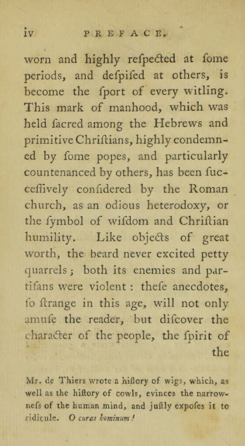 worn and highly refpedted at feme periods, and defpifed at others, is become the fport of every witling. This mark of manhood, which was held facred among the Hebrews and primitive Chriftians, highly condemn- ed by fome popes, and particularly countenanced by others, has been fuc- ceflively confidered by the Roman church, as an odious heterodoxy, or the fymbol of wdfdom and Chriftian humility. Like objeds of great worth, the beard never excited petty quarrels; both its enemies and par- tifans wxre violent ; thefe anecdotes, fo flrange in this age, wdll not only amufe the reader, but difeover the chara<5ter of the people, the fpirit of the Mr. de Thiers wrote a hifiory of wigs, which, as well as the hlftory of cowls, evinces the narrow- nefs of the human mind, and juftly expofes it to ridicule. O (urat hetninum!