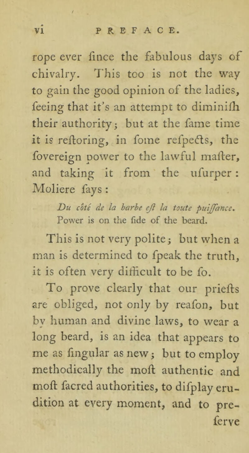 rope ever fince the fabulous days of chivalry. 7’his too is not the way to gain the good opinion of the ladies, feeing that it’s an attempt to diminifli their authority; but at the fame time it is refloring, in fome refpefts, the fovereign power to the lawful mailer, and taking it from the ufurper: Moliere fays : Du cote de la barbe eji la toute puijfance. Power is on the fide of tlie beard. This is not very polite; but when a man is determined to fpeak the truth, it is often very dilHcult to be fo. To prove clearly that our priefts are obliged, not only by reafon, but by human and divine laws, to wear a long beard, is an idea that appears to me as fingular as new; but to employ methodically the moll authentic and moll facred authorities, to difplay eru- dition at every moment, and to pre- ferve