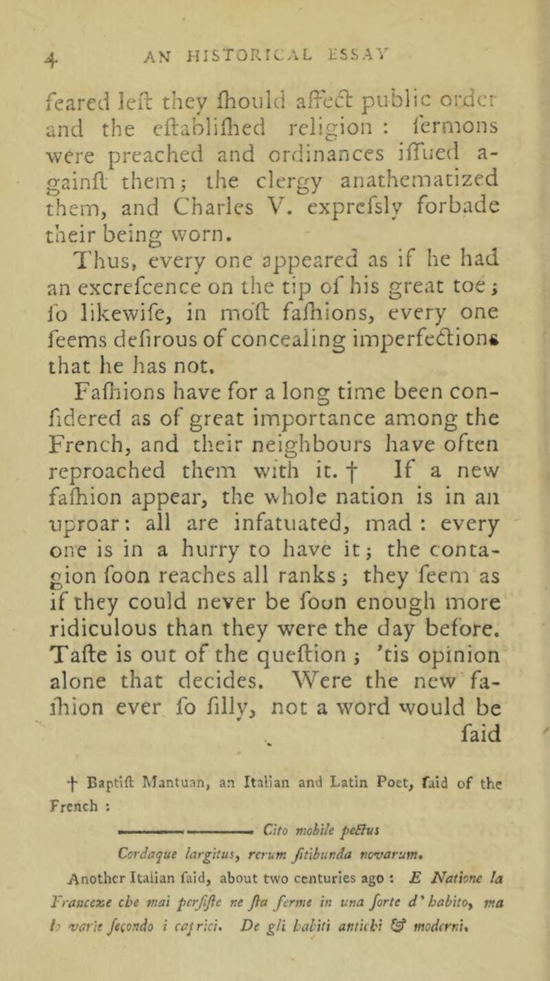 feared left they fhoiild affetft public order and the eftabliflied religion : fermons ■were preached and ordinances iffued a- gainft them; the clergy anathematized them, and Charles V. exprcfsly forbade their being worn. I’hus, every one appeared as if he had an excrefcence on the tip of his great toe; lb likewife, in mbft faftiions, every one feems defirous of concealing imperfe(5lion« that he has not. Faftiions have for a long time been con- fidered as of great importance among the French, and their neighbours have often reproached them with it. f If a new fafhion appear, the whole nation is in an uproar: all are infatuated, mad : every one is in a hurry to have it; the conta- gion foon reaches all ranks ; they feem as if they could never be foon enough more ridiculous than they were the day before. Tafte is out of the queftion ; ’tis opinion alone that decides. Were the new fa- ihion ever fo fillv, not a word would be faid Baptift Mantuan, an Italian and Latin Poet, faid of the French ; ■ ■ - —— Cito viobile peElut Cordaque largitus, rerum Jitlbunda tiovarum. Another Italian faid, about two centuries ago : E Nathne la Franceze cbe mat perjlfie re fia feme in una forte d'habito, ma b vatie Jeeondo i cajrici, De gli baliti antichi (s’ moderri.