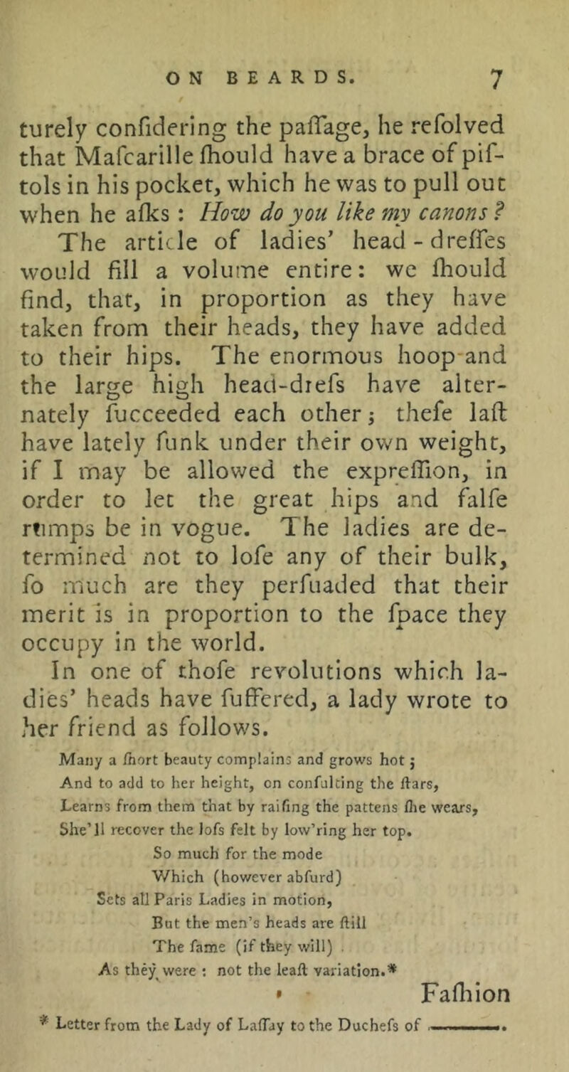 turely confidering the paflage, he refolved that Mafcarille fhould have a brace of pif- tols in his pocket, which he was to pull out when he afks : How do you like my canons ? The article of ladies’ head-dreffes would fill a volume entire: we fhould find, that, in proportion as they have taken from their heads, they have added to their hips. The enormous hoop and the large high head-diefs have alter- nately fuccecded each other; thefe lafl have lately funk under their own weight, if I may be allowed the expreffion, in order to let the great hips and falfe rtimps be in vogue. The ladies are de- termined not to lofe any of their bulk, fo much are they perfuaded that their merit is in proportion to the fpace they occupy in the world. In one of thofe revolutions which la- dies’ heads have fulfcred, a lady wrote to her friend as follows. Many a fhort beauty complains and grows hot; And to add to her height, on confulting the ftars, Learns from them that by raifing the pattens flie wears. She’ll recover the lofs felt by low’ring her top. So much for the mode Which (however abfurd) Sets all Paris Ladies in motion, But the men’s heads are ftill The fame (if they will) . As they were ; not the leall variation.* • Fafliion * Letter from the Lady of LalTay to the Duchefs of i . ..