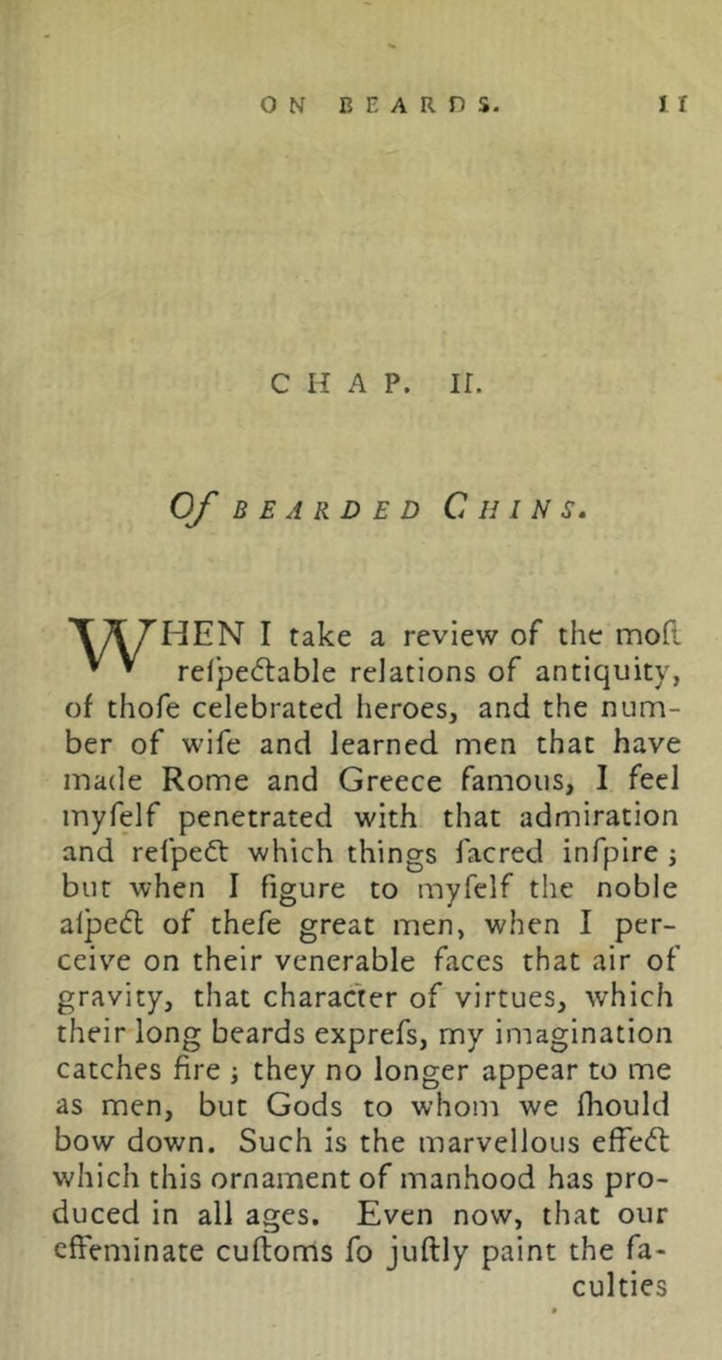 CHAP. ir. Of BEARDED C H I N S, T^rHEN I take a review of the mofi. ^ re(pe<5table relations of antiquity, of thofe celebrated heroes, and the num- ber of wife and learned men that have made Rome and Greece famous, I feel myfelf penetrated with that admiration and refpeft which things facred infpire ; but when I figure to myfelf the noble alpefl of thefe great men, when I per- ceive on their venerable faces that air of gravity, that character of virtues, which their long beards exprefs, my imagination catches fire ; they no longer appear to me as men, but Gods to whom we fliould bow down. Such is the marvellous effect which this ornament of manhood has pro- duced in all ages. Even now, that our effeminate cuftonris fo juftly paint the fa- culties