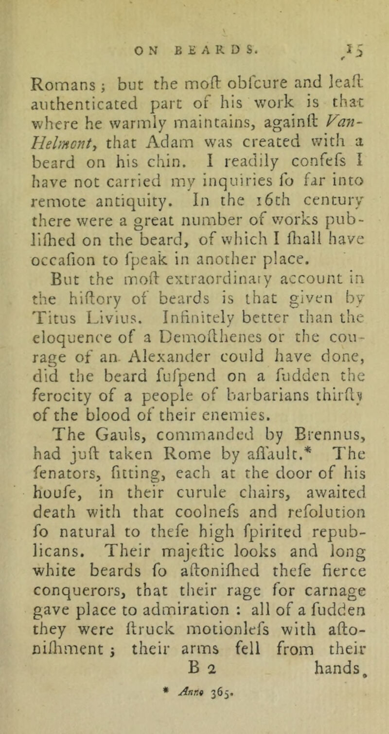 Romans ; but the mofl: obfcure and jeafl authenticated part of his work is that where he warmly maintains, againlt Van- Helmonty that Adam was created with a beard on his chin. I readily confefs I have not carried my inquiries fo far into remote antiquity. In the i6th century there were a great number of works pub- liflied on the beard, of which I fliall have occafion to fpeak in another place. But the mod extraordinary account in the hiftory of beards is that given by Titus Livius. Inhnitelv better than the eloquence of a Demodhenes or the cou- rage of an. Alexander could have done, did the beard fufpend on a fudden the ferocity of a people of barbarians third}i of the blood of their enemies. The Gauls, commanded by Brennus, had juft taken Rome by aflault.* The fenators, fitting, each at the door of his houfe, in their curule chairs, awaited death with that coolnefs and refolution fo natural to thefe high fpirited repub- licans. Their majeftic looks and long white beards fo aftonifhed thefe fierce conquerors, that their rage for carnage gave place to admiration : all of a fudden they were ftruck motionlefs with afto- nifliment j their arms fell from their B 2 hands, * Annt 365.