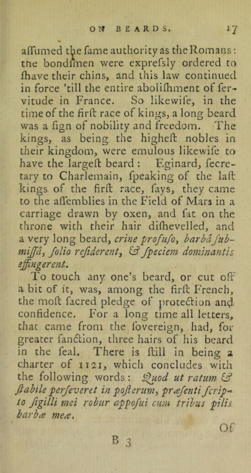 afTiimed the fame authority as the Romans: trie bondiiTien were exprefsly ordered to fhave their chins, and this law continued in force ’till the entire abolifhment of fer- vitude in France. So likewife, in the time of the firft race of kings, a long beard was a fign of nobility and freedom. The kings, as being the higheft nobles in their kingdom, were emulous likewife to have the largeft beard : Eginard, fecre- tary to Charlemain, fpeaking of the laft kings of the firft race, fays, they came to the aflcmblies in the Field of Mars in a carriage drawn by oxen, and fat on the throne with their hair difhevelled, and a very long beard, crifje ■profufoy barbdfub- mijfci, folio refiderenty & fpeciem dominantis. effingerent. To touch any one’s beard, or cut off a bit of it, was, among the firft French, the moft facred pledge of protection an<J confidence. For a long time all letters, that came from the fovereign, had, for greater fanflion, three hairs of his beard in the feal. There is ftill in being a charter of 1121, which concludes with the following words : i^/W ut ratum idd Jiahile perjeveret in pofteriiviy prajenti/crip-- to figilli tnei robur appofui cum tribus pilis barba me<e. B 3 Of