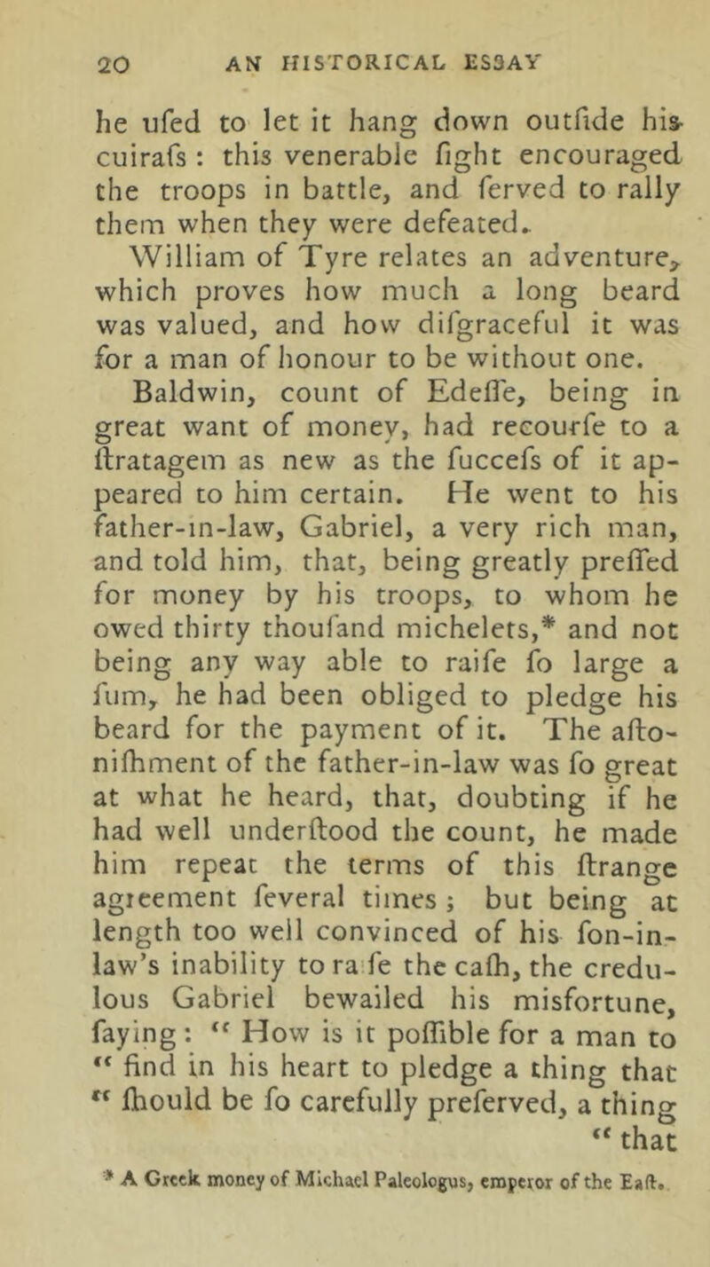 he ufed to let it hang down outfide his- cuirafs : this venerable fight encouraged the troops in battle, and ferved to rally them when they were defeated^ William of Tyre relates an adventure^ which proves how much a long beard was valued, and how difgraceful it was for a man of lionour to be without one. Baldwin, count of Edefle, being in great want of money, had recourfe to a ftratagem as new as the fuccefs of it ap- peared to him certain. He went to his father-in-law, Gabriel, a very rich man, and told him, that, being greatly prefifed for money by his troops, to whom he owed thirty thoufand michelets,* and not being any way able to raife fo large a fumy he had been obliged to pledge his beard for the payment of it. The afto- nilhment of the father-in-law was fo great at what he heard, that, doubting if he had well underftood the count, he made him repeat the terms of this ftrangc agreement feveral times ; but being at length too well convinced of his fon-in- law’s inability to ra'fe the cafh, the credu- lous Gabriel bewailed his misfortune, faying: How is it polTible for a man to “ find in his heart to pledge a thing that “ ftiould be fo carefully preferved, a thing “ that * A Greek money of Michael Paleologus, emperor of the Eaft.