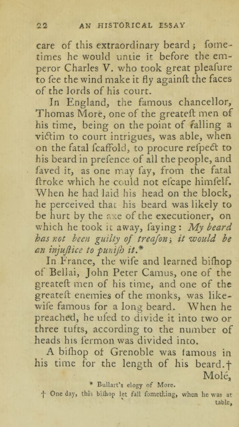 care of this extraordinary beard j foine- times he would untie it before the em- peror Charles V. who took great pleafure to fee the wind make it fly againfl the faces of the lords of his court. In England, the famous chancellor, Thomas More, one of the greateft men of his time, being on the point of falling a victim to court intrigues, was able, when on the fatal fcaffold, to procure refpecfl: to his beard in prefence of all the people, and faved it, as one m.ay fay, from the fatal ftroke which he could not efcape himfelf. When he had laid his head on the block, he perceived that his beard was likely to be hurt bv the axe of the executioner, on which he took it away, faying: My beard has not been guilty of treajon 3 it would he an injujiice to ^untjh it* In France, the wife and learned bifhop of Bellai, John Peter Camus, one of the greateft men of his time, and one of the greateft enemies of the monks, was like- wife famous for a lono; beard. When he preached, he ufed to divide it into two or three tufts, according to the number of heads his fermon was divided into. A bifliop of Grenoble was famous in his time for the length of his beard.f Mole, * Bullart's elogy of More. '}' One day, this biihop let fall fomething, when he was at table.