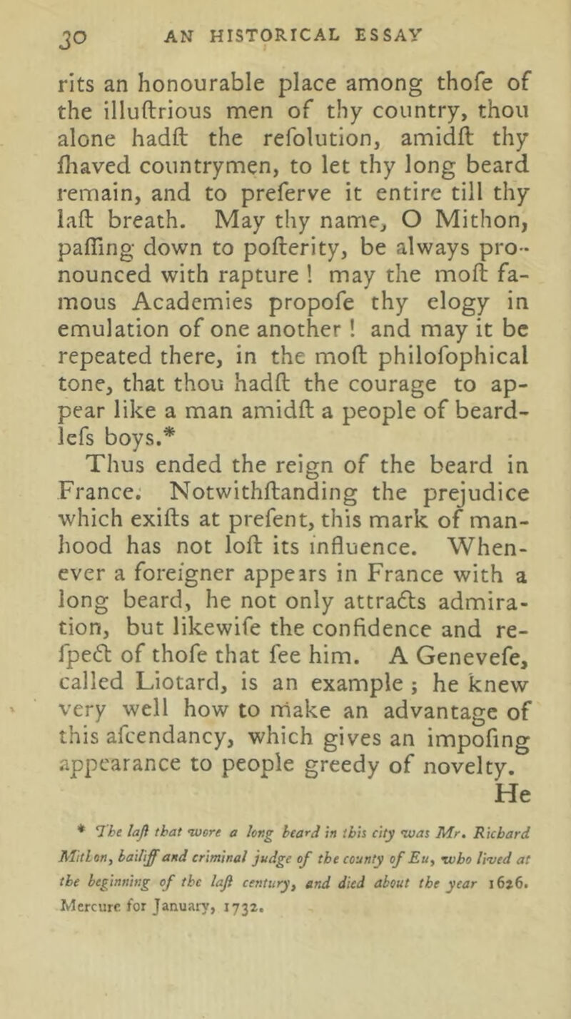 rits an honourable place among thofe of the illuftrious men of thy country, thou alone hadft the refolution, amidft thy fliaved countrymen, to let thy long beard remain, and to preferve it entire till thy laft breath. May thy name, O Mithon, pairing down to pofterity, be always pro- nounced with rapture ! may the moll fa- mous Academies propofe thy elogy in emulation of one another! and may it be repeated there, in the moll philofophical tone, that thou hadft the courage to ap- pear like a man amidft a people of beard- lefs boys.* Thus ended the reign of the beard in France. Notwithftanding the prejudice which exifts at prefent, this mark of man- hood has not loft its influence. When- ever a foreigner appears in France with a long beard, he not only attrafts admira- tion, but likewife the confidence and re- lpe£l of thofe that fee him. A Genevefe, called Liotard, is an example ; he knew very well how to make an advantage of this afcendancy, which gives an impofing appearance to people greedy of novelty. He * The lafi that wore a long heard in ibis city was Mr. Richard Alitlon, bailiff and criminal judge of the county of Eu, who lived at the beginning of the laji century^ erul died about the year i6>6. Mercurc tor January, 1732.