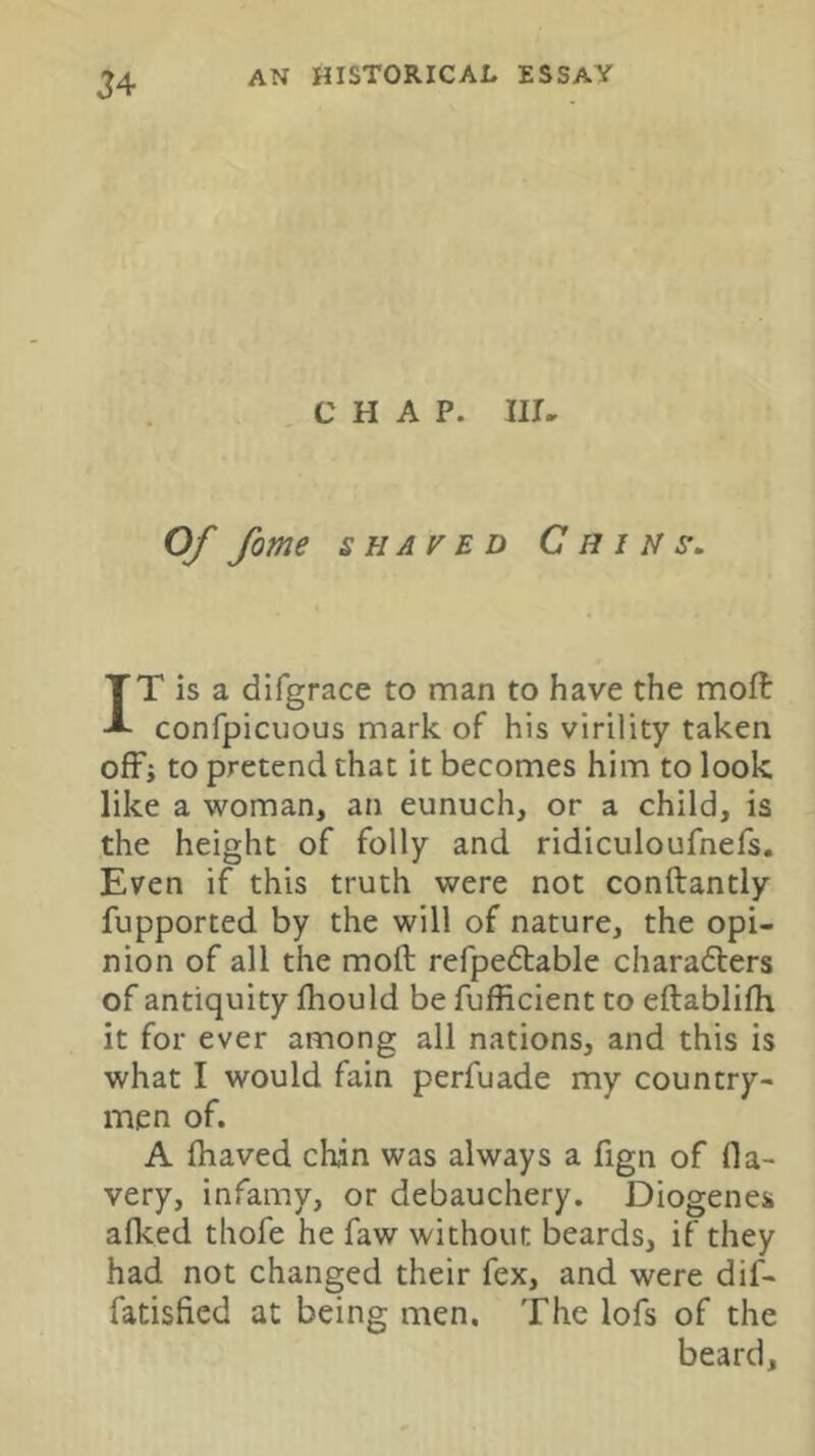 J4 CHAP. Iir. Of fome SHAVED Chins. IT is a difgrace to man to have the moft confpicuous mark of his virility taken ofFi to pretend chat it becomes him to look like a woman, an eunuch, or a child, is the height of folly and ridiculoufnefs. Even if this truth were not conftantly fupported by the will of nature, the opi- nion of all the moft refpedbable charadlers of antiquity ihould be fufficient to eftablifli it for ever among all nations, and this is what I would fain perfuade my country- men of. A fhaved chin was always a fign of fla- very, infamy, or debauchery. Diogenes aflced thofe he faw without beards, if they had not changed their fex, and were dif- fatisficd at being men. The lofs of the beard.