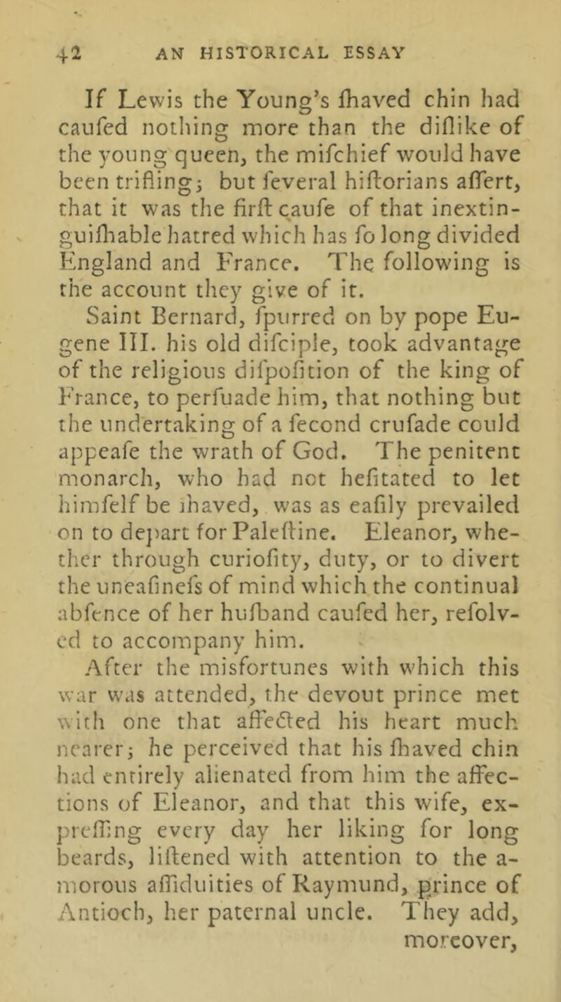 If Lewis the Young’s fhaved chin had caufed notliing more than the diflike of the young queen, the mifchief would have been triflings but ieveral hiflorians aflTert, that it was the firftcaufe of that inextin- guifliable hatred which has fo long divided England and France. The following is the account they give of it. Saint Bernard, fpurred on by pope Eu- gene III. his old difciple, took advantage of the religious difpofition of the king of France, to perfuade him, that nothing but the undertaking of a fecond crufade could appeafe the wrath of God. The penitent monarch, who had not hefitatcd to let himfelf be ihaved, was as eafily prevailed on to de})art forPaleftine. Eleanor, whe- ther through curiofity, duty, or to divert the uneafinefs of mind which the continual abfence of her hufband caufed her, refolv- cd to accompany him. After the misfortunes with which this war was attended, the devout prince met with one that affeded his heart much nearer j he perceived that his fhaved chin had entirely alienated from him the affec- tions of Eleanor, and that this wife, ex- prefling every day her liking for long beards, liftened with attention to the a- niorous alTiduities of Raymund, prince of Antioch, her paternal uncle. They add, moreover,