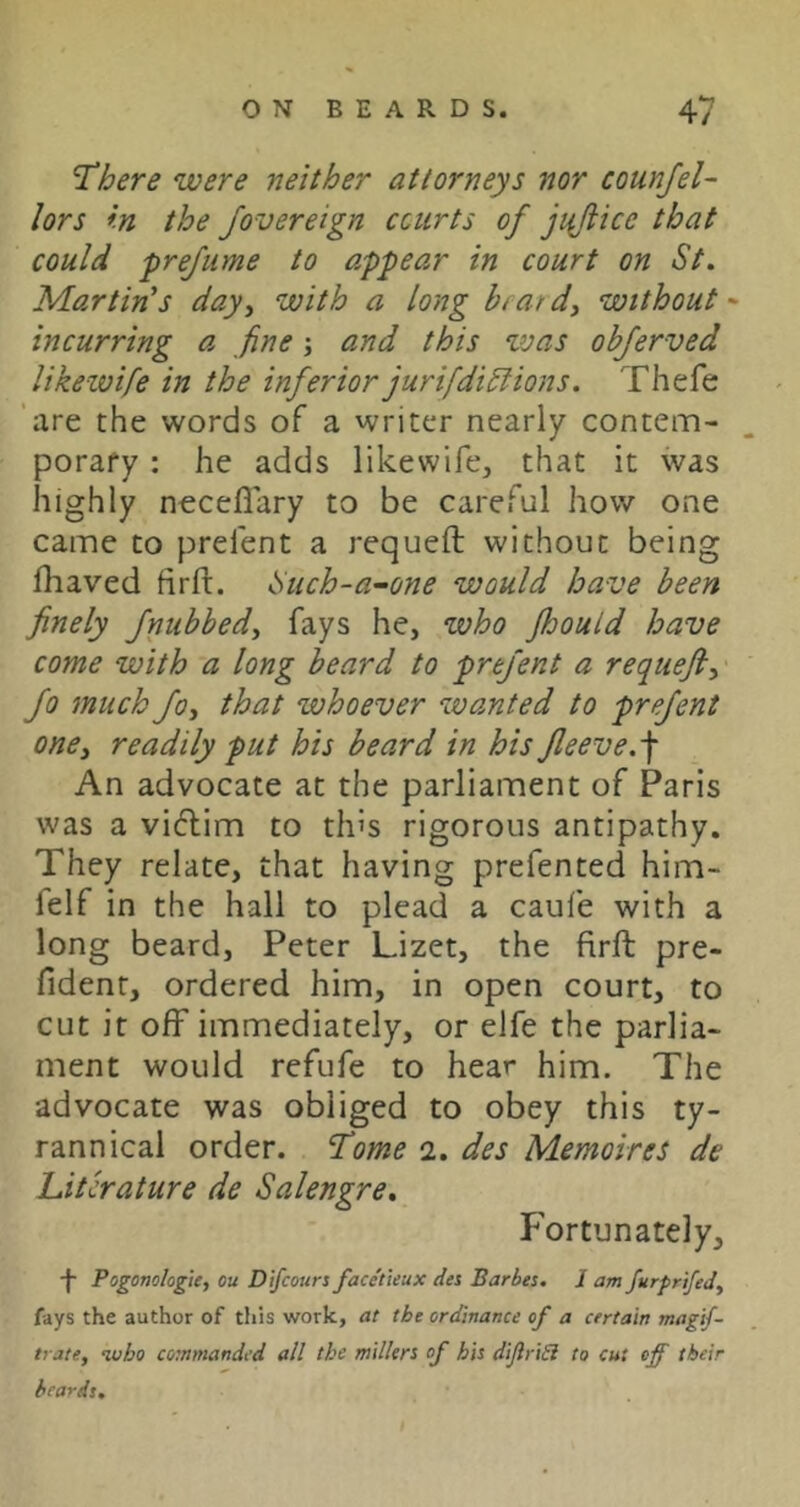 There were neither attorneys nor counfel- lors in the fovereign courts of jiidice that could prejiime to appear in court on St. Martin's day^ with a long brardy without-' incurring a fine; and this zvas objerved likewife in the inferior jurifdiSlions. Thefe 'are the words of a writer nearly contem- porary : he adds likewife, that it was highly neceflary to be careful how one came to prelent a requeft without being fhaved firfi:. Such-a-one would have been finely fnubbedy fays he, who fhould have come with a long beard to prefent a requefi, fo much foy that whoever zvanted to prefent onCy readily put his beard in his fleeve.-\ An advocate at the parliament of Paris was a vi6lim to th’s rigorous antipathy. They relate, that having prefented him- felf in the hall to plead a caufe with a long beard, Peter Lizet, the firft pre- fident, ordered him, in open court, to cut it off immediately, or elfe the parlia- ment would refufe to hear him. The advocate was obliged to obey this ty- rannical order. Tome 2. des Memoires de Literature de Salengre. Fortunately, -j- Pogonologie, ou Difeours face'tieux des Barbes. 1 am furfrifedy fays the author of this work, at the ordinance of a certain magif- trate, who commanded all the millers of his diJlriSi to cut off their beards.