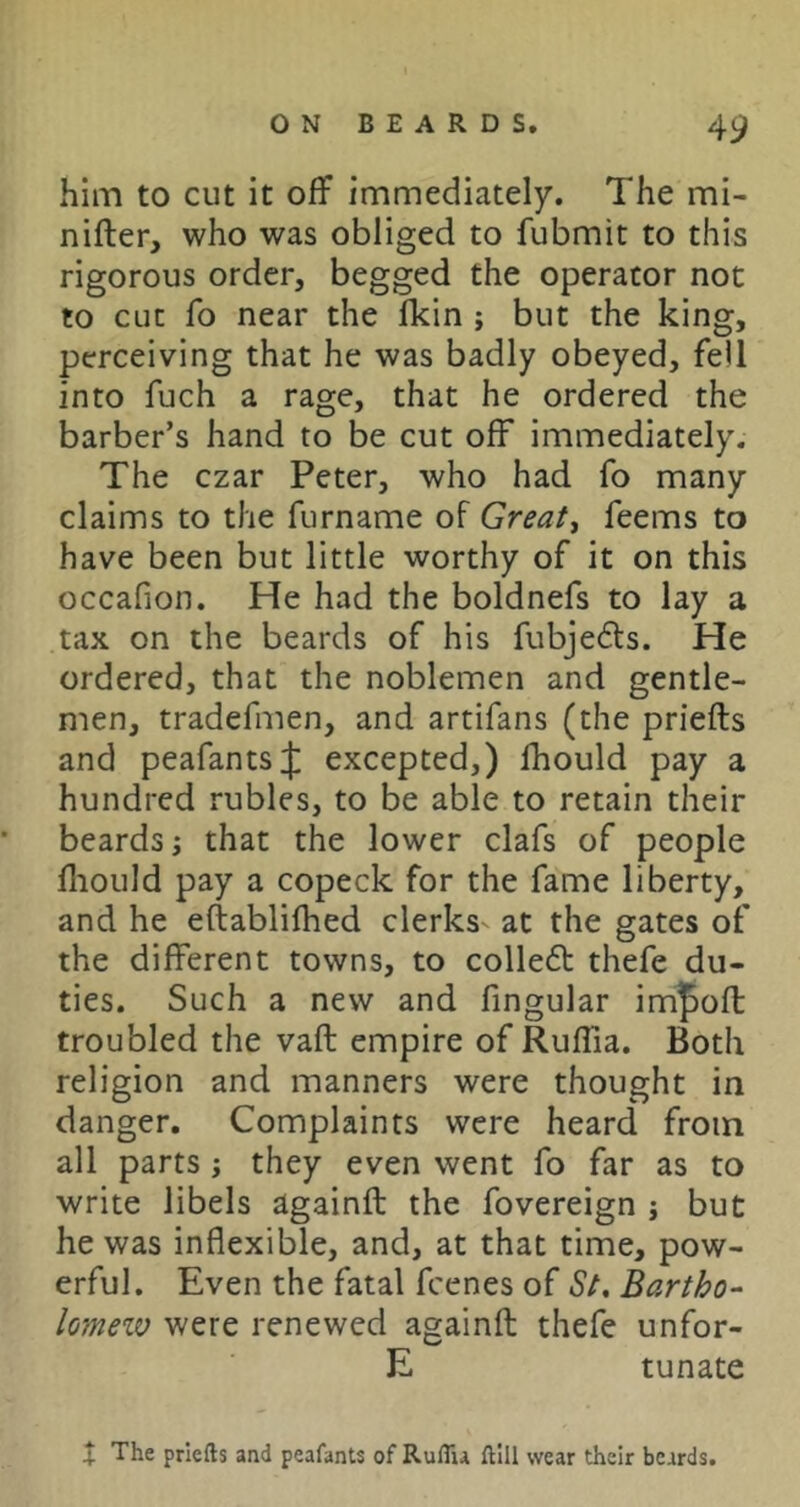 him to cut it off immediately. The mi- nifter, who was obliged to fubmit to this rigorous order, begged the operator not to cut To near the Ikin ; but the king, perceiving that he was badly obeyed, fell into fuch a rage, that he ordered the barber’s hand to be cut off immediately. The czar Peter, who had fo many claims to the furname of Great, feems to have been but little worthy of it on this occafion. He had the boldnefs to lay a tax on the beards of his fubjefts. He ordered, that the noblemen and gentle- men, tradefmen, and artifans (the priefts and peafantsjl excepted,) fhould pay a hundred rubles, to be able to retain their beards; that the lower clafs of people fliould pay a copeck for the fame liberty, and he eftablifhed clerks^ at the gates of the different towns, to colledt thefe du- ties. Such a new and fingular im]^ofl: troubled the vaft empire of Ruffia. Both religion and manners were thought in danger. Complaints were heard from all parts; they even went fo far as to write libels againft the fovereign j but he was inflexible, and, at that time, pow- erful. Even the fatal fcenes of St, Bartho-^ lo’inew were renewed againft thefe unfor- E tunate X The priefts and peafants of RulTu ftlll wear their beards.