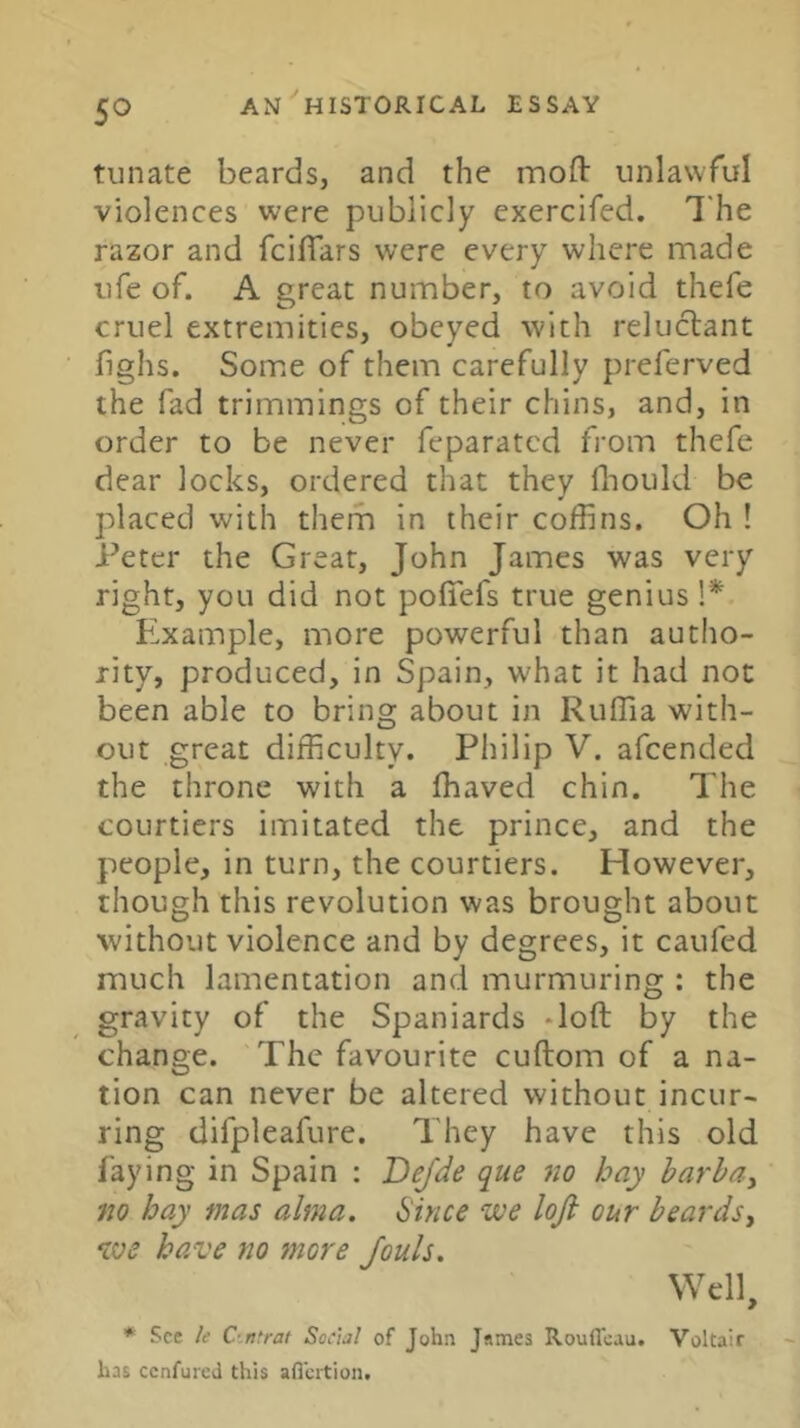 tunate beards, and the mofl: unlawful violences were publicly exercifed. The razor and fcilTars were every where made life of. A great number, to avoid thefe cruel extremities, obeyed with reluctant bghs. Som.e of them carefully preferved the fad trimmings of their chins, and, in order to be never feparatcd from thefe dear locks, ordered that they fliould be placed with them in their coffins. Oh ! Peter the Great, John James was very right, you did not poffefs true genius Example, more powerful than autho- rity, produced, in Spain, what it had not been able to bring about in Ruffia with- out great difficulty. Philip V. afcended the throne with a ffiaved chin. The courtiers imitated the prince, and the people, in turn, the courtiers. However, though this revolution was brought about without violence and by degrees, it caufed much lamentation and murmuring : the gravity of the Spaniards doft by the change. The favourite cuftom of a na- tion can never be altered without incur- ring difpleafure. They have this old faying in Spain : Dejde que no hay harhay no hay mas alma. Since we loji our beardsy we have no more Jouls. Well, * See k C-.ntrat Social of John James Rouffeau. Voltair has cenfureJ this afi’crtioii.