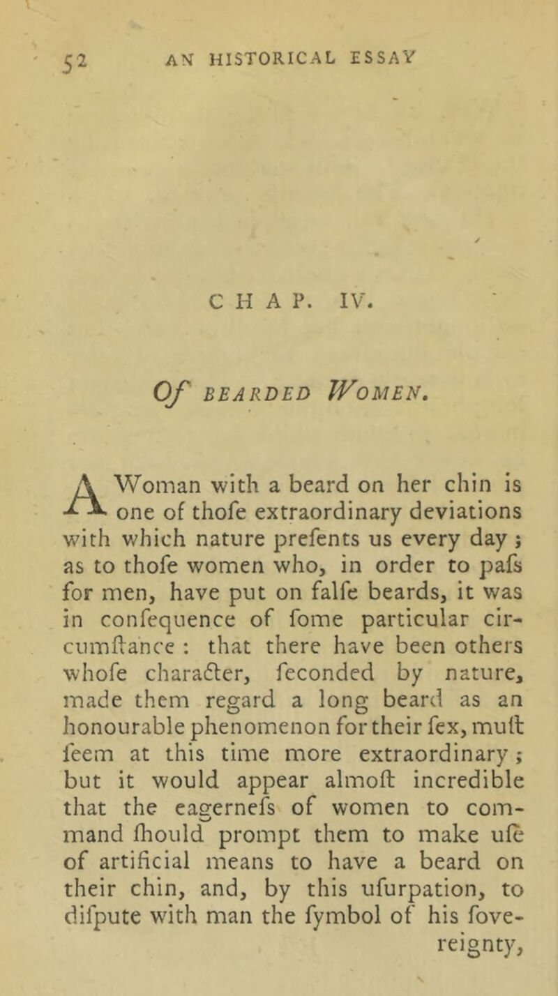 CHAP. IV. OJ^ BEARDED JVoMEN, Woman with a beard on her chin is one of thofe extraordinary deviations with which nature prefents us every day j as to thofe women who, in order to pafs for men, have put on falfe beards, it was in confequence of fome particular cir- cumflance ; that there have been others whofe charadler, feconded by nature, made them regard a long beard as an honourable phenomenon for their fex, mull feem at this time more extraordinary; but it would appear almoft incredible that the eas'ernefs of women to com- mand fhould prompt them to make ule of artificial means to have a beard on their chin, and, by this ufurpation, to difpute with man the fymbol of his fove- reignty.