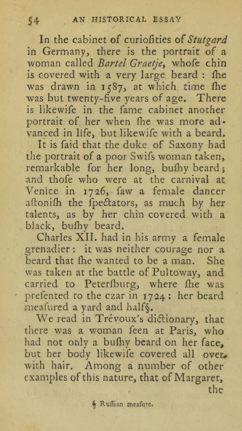 / In the cabinet of curiofities of Stutgard in Germany, there is the portrait of a woman called Bartel Graetje^ whofe chin is covered with a very large beard : Ihe was drawn in 1587, at which time fhe was but twenty-five years of age. There is likewife in the fame cabinet another portrait of her when flie was more ad- vanced in life, but likewife with a beard. It is faid that the duke of Saxony had the portrait of a pooi Swifs woman taken, remarkable for her long, bufhy beard j and thofe who were at the carnival at Venice in 1726,^ faw a female dancer aftonifh the Ipedlators, as much by her talents, as by her chin covered with a black, bufhy beard. Charles XII. had in his army a female grenadier: it was neither courage nor a beard that fhe wanted to be a man. She was taken at the battle of Pultoway, and carried to Peterfburg, where flie w'as ' prefented to the czar in 1724: her beard meafured a yard and half^. We read in Trevoux’s diflionary, that there was a woman feen at Paris, who had not only a bufhy beard on her face, but her body likewife covered all over^ with hair. Among a number of other examples of this nature, that of Margaret, ^ Ruffian meafurc.