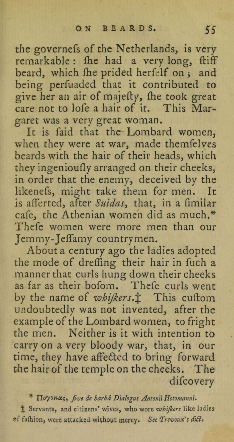 the governefs of the Netherlands, is very remarkable : fhe had a very long, ftiff beard, which fhe prided herfelf on j and being perfuaded that it contributed to give her an air of majefty, fhe took great care not to lofe a hair of it. This Mar- garet was a very great woman. It is faid that the Lombard women, when they were at war, made themfelves beards with the hair of their heads, which they ingenioufly arranged on their cheeks, in order that the enemy, deceived by the likenefs, might take them for men. It is afferted, after Suidas^ that, in a fimilar cafe, the Athenian women did as much.^ Thefe women were more men than our Jemmy-JefTamy countrymen. About a century ago the ladies adopted the mode of drefTing their hair in fuch a manner that curls hung down their cheeks as far as their bofom. Thefe curls went by the name of whijkers,% This cuflom undoubtedly was not invented, after the example of the Lombard women, to fright the men. Neither is it with intention to carry on a very bloody war, that, in our time, they have affedbed to bring forward the hair of the temple on the cheeks. The difcovery * Yloyoncc^, Ji-ve de barbd Dialogus Antonii Hotomannu t Servants, and citizens’ wives, who wore ivhijkers like ladies ef falhion, were attacked without mercy. See Trcvoux's di£l»