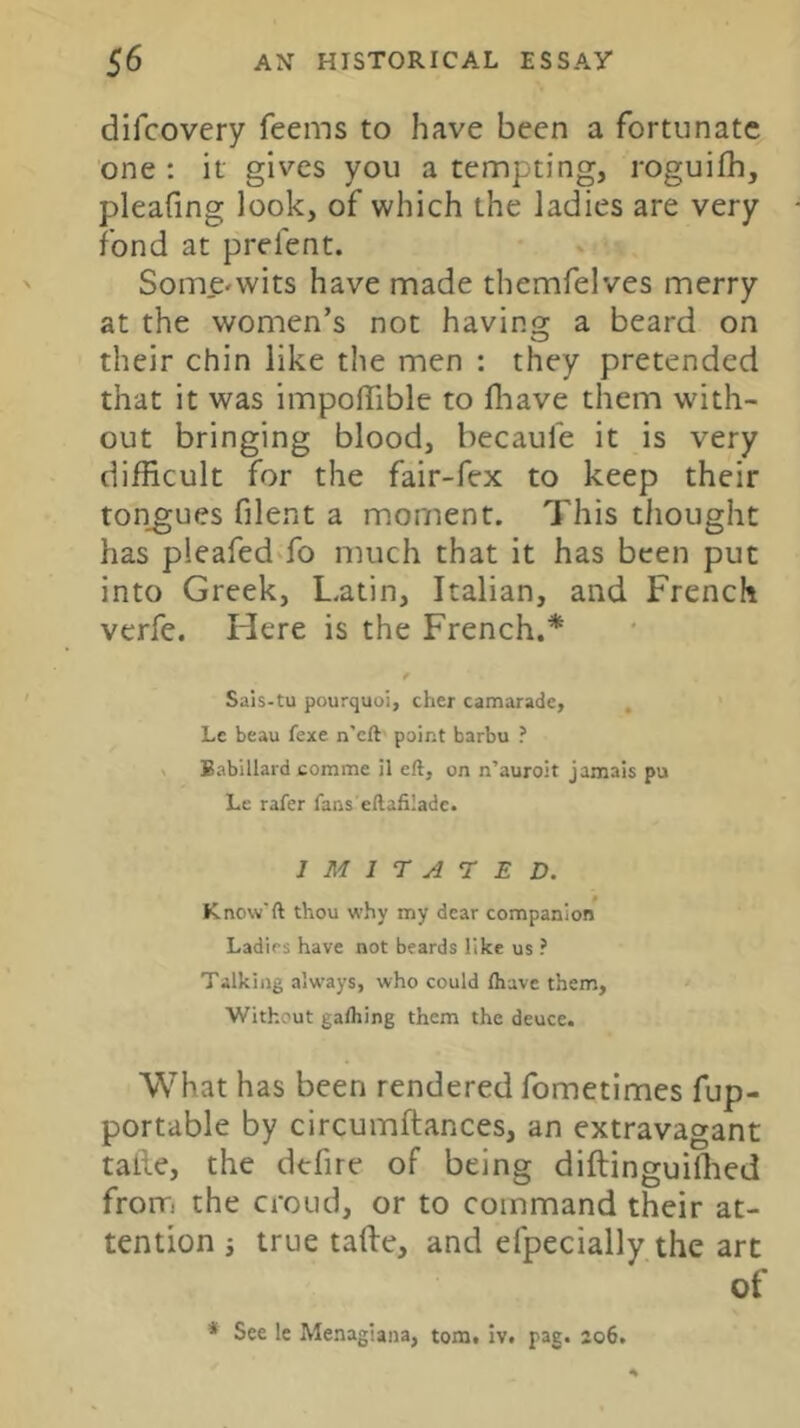 difcovery feems to have been a fortunate one : it gives you a tempting, roguifh, pleafing look, of which the ladies are very fond at prelent. Some^wits have made themfelves merry at the women’s not having a beard on their chin like the men : they pretended that it was impoffible to fliave them with- out bringing blood, becaufe it is very difficult for the fair-fex to keep their tongues filent a moment. This tliought has pleafedTo much that it has been put into Greek, Latin, Italian, and French verfe. Here is the French,* Sais-tu pourquoi, cher camarade, Lc beau fexe n’cft point barbu ? < Babillard comme il eft, on n’auroit jamais pu Le rafer fans'eftafiiadc. IMITATED. Know'ft thou why my dear companion Ladies have not beards like us ? Talking always, who could lhave them. Without galhing them the deuce. What has been rendered fometimes fup- portable by circumftances, an extravagant taile, the defire of being diftinguiffied frorri the croud, or to command their at- tention i true tafte, and efpecially the art of * See le Menagiana, tom, iv. pag. 206.