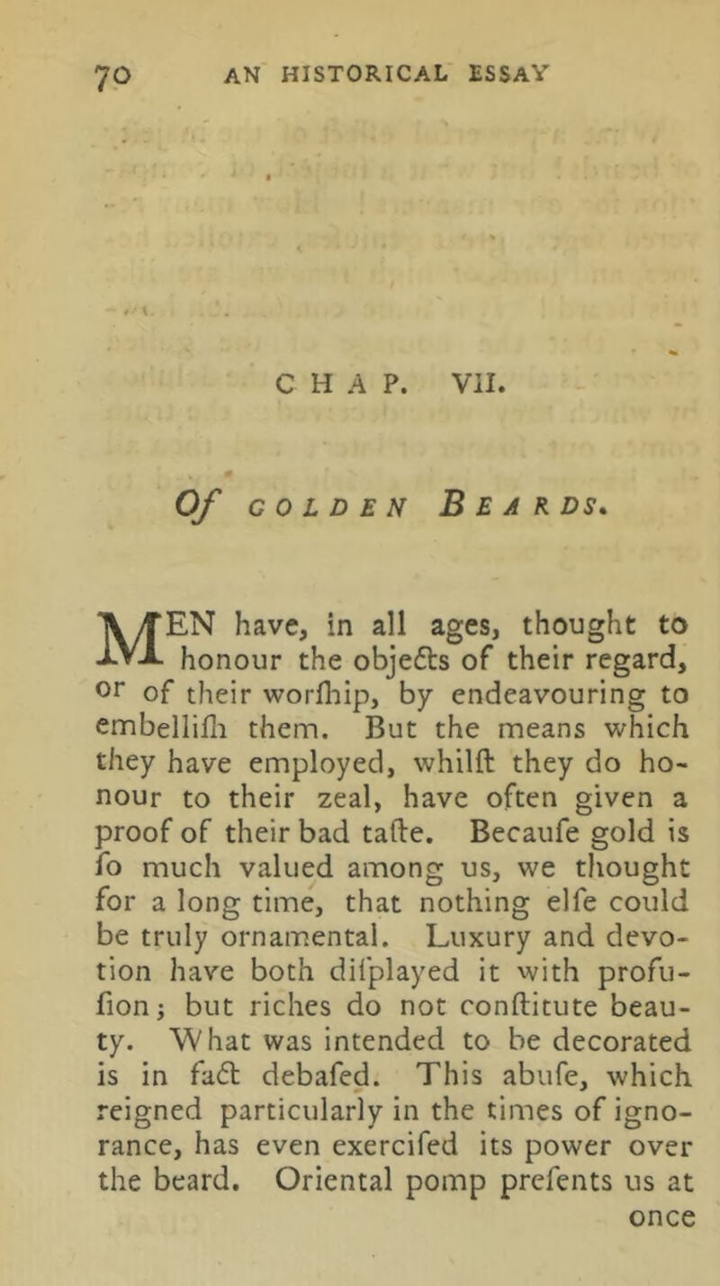 CHAP. Vil. Of GOLDEN Beards, Men have, in all ages, thought to honour the objedts of their regard, or of their worlhip, by endeavouring to embellilli them. But the means which they have employed, whilft they do ho- nour to their zeal, have often given a proof of their bad tafte. Becaufe gold is fo much valued among us, we thought for a long time, that nothing elfe could be truly ornamental. Luxury and devo- tion have both difplayed it with profu- fionj but riches do not conftitute beau- ty. What was intended to be decorated is in fadt debafed. This abufe, which reigned particularly in the times of igno- rance, has even exercifed its power over the beard. Oriental pomp prefents us at once