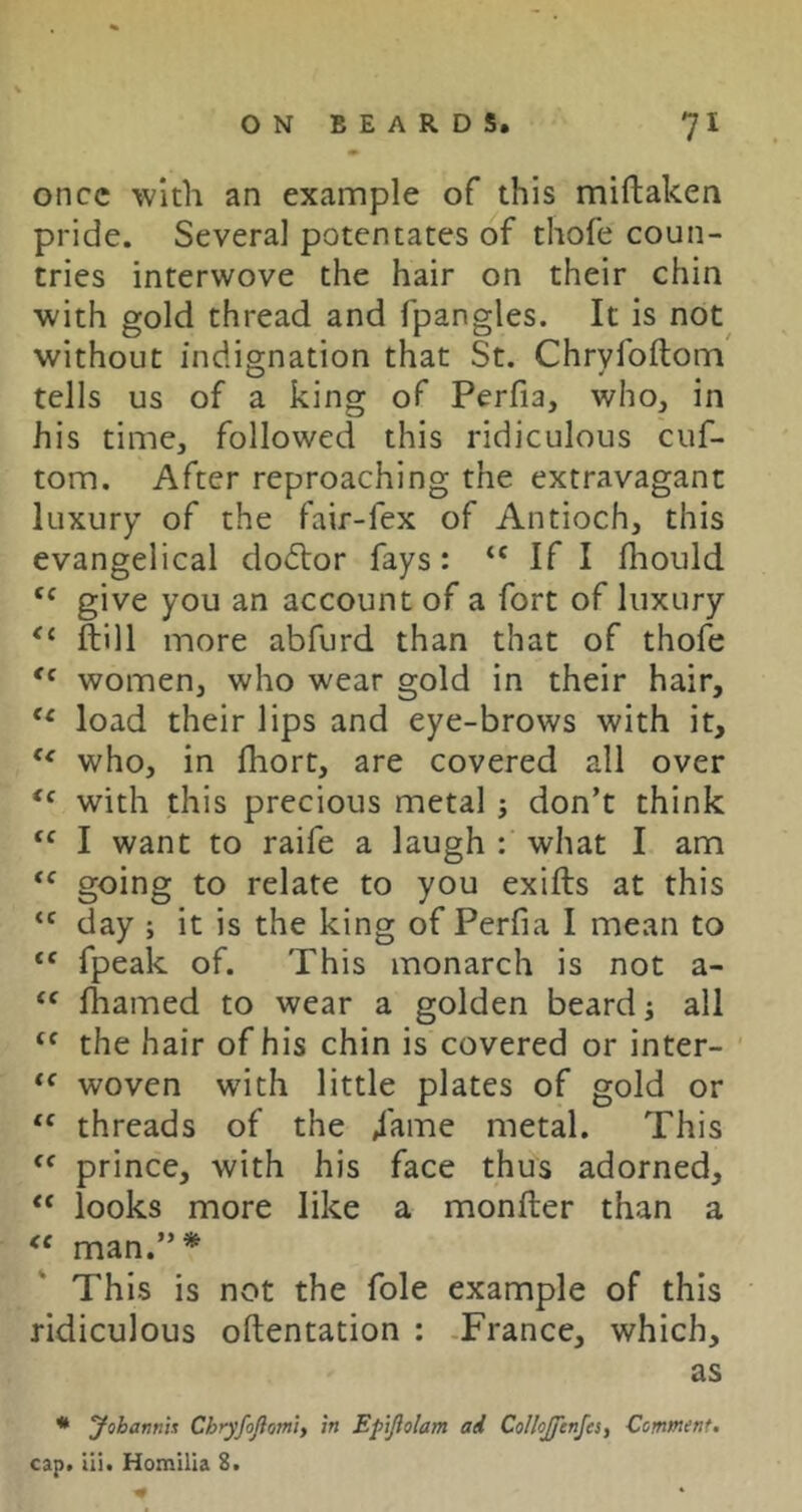 once with an exannple of this miftaken pride. Several potentates of thofe coun- tries interwove the hair on their chin ■with gold thread and fpangles. It is not^ without indignation that St. Chryfoftonn' tells us of a king of Perfia, who, in his time, followed this ridiculous cuf- tom. After reproaching the extravagant luxury of the fair-fex of Antioch, this evangelical dodlor fays: If I fliould give you an account of a fort of luxury ftill more abfurd than that of thofe women, who wear gold in their hair, load their lips and eye-brows with it, who, in fhort, are covered all over with this precious metal ; don’t think “ I want to raife a laugh : what I am going to relate to you exifts at this “ day ; it is the king of Perfia I mean to “ fpeak of. This monarch is not a- lhamed to wear a golden beard j all the hair of his chin is covered or inter- woven wdth little plates of gold or “ threads of the /ame metal. This prince, with his face thus adorned, “ looks more like a monfter than a man.”* This is not the foie example of this ridiculous oftentation : -France, which, as * yobamh Chryfojiomly in Epijiolam ad Collojfcnfcsy Comment. cap. Hi. Homllia 2.