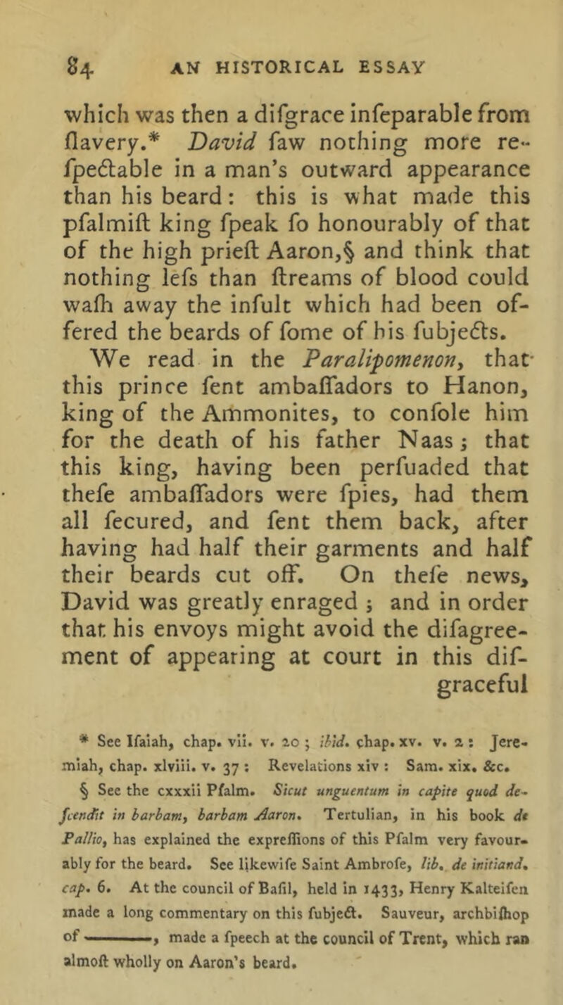 which was then a difgrace infeparable from flavery.* David faw nothing more re«- fpeflable in a man’s outward appearance than his beard: this is what made this pfalmift king fpeak fo honourably of that of the high priefl Aaron,§ and think that nothing lefs than ftreams of blood could wafli away the infult which had been of- fered the beards of fome of his fubjedts. We read in the Paralipomenony that- this prince fent ambaffadors to Hanon, king of the Ammonites, to confole him for the death of his father Naas j that this king, having been perfuaded that thefe ambaffadors were fpies, had them all fecured, and fent them back, after having had half their garments and half their beards cut off. On thefe news, David was greatly enraged j and in order that his envoys might avoid the difagree- ment of appearing at court in this dif- graceful * See Ifaiah, chap. vli. v. ao ; ihtd. chap. xv. v. a : Jerc- niiah, chap, xlviii. v. 37 : Revelations xiv : Sam. xix. &c. § See the cxxxii Pfalm. Shut unguentum in capite quod de- jeendit in barbam, barbam Aaron, Tertulian, in his book dt Pallio, has explained the exprellions of this Pfalm very favour- ably for the beard. See Itkewife Saint Ambrofe, lib, de initiand, cap, 6. At the council of Bafil, held in 143 3> Henry Kalteifen made a long commentary on this fubjedt. Sauveur, archbifliop of, made a fpeech at the council of Trent, which ran almoft wholly on Aaron’s beard.