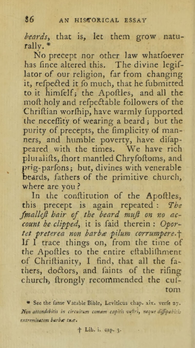 heardsy that is, let them grow natu- rally. * No precept nor other law whatfoever has fince altered this. The divine legif- lator of our religion, far from changing it, refpeded it fo much, that he fubmitted to it himfclf; the Apoftles, and all the moft holy and refpcdlable followers of the Chriftian worfhip, have warmly fupported the neceflity oF wearing a beard ; but the purity of precepts, the fimplicity of man- ners, and humble poverty, have difap- peared with the times. We have rich pluialifts, fhort mantled Chryfoftoms, and prig.parfons; but, divines with venerable beards, fathers of the primitive church, where are you ? In the conflitution of the Apoftles, this precept is again repeated : fmallejl hair of the beard muft on no ac~ count he clipped, it is faid therein : Opor- tet preterea non barb a pilum corrutnpere.-\ If I trace things on, from the time of the Apoftles to the entire cftabliihment of Chriftianity, I find, that all the fa- thers, doftors, and faints of the rifing church, ftrongly recommended the cuf- tom • See the fame Vatable Bible, Leviticus chap. xix. verfe 27. Non attondebitis in circuitum centtm capitis vejiri, neque diffipahitis extrfmitdtm harbdc txa. -j* Lib. i. cap. 3.