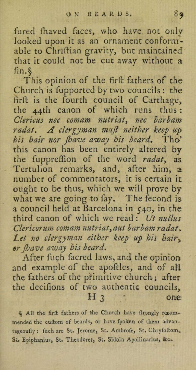 fared fhaved faces, who have not only looked upon it as an ornament conform- able to Chrillian gravity, but maintained that it could not be cut away without a rin.§ _ This opinion of the firfb fathers of the Church is fupported by two councils: the firft is the fourth council of Carthage, the 44th canon of which runs thus: Clericus nec comam nutriat, nee harbam radat. A clergyman mujl neither keep up his hair nor Jhave away his beard, Tho* this canon has been entirely altered by the fuppreflion of the word radaty as Tertulion remarks, and, after him, a number of commentators, it is certain it ought to be thus, which we will prove by what we are going to fay. The fecond is a council held at Barcelona in 540, in the third canon of which we read: Ut nullus Clericorum comam nutriatyaut barbam radat. Let no clergyman either keep up his hair^ er Jhave away his beard. After fuch facred laws, and the opinion and example of the apoflles, and of all the fathers of the primitive church; after the decLfions of two authentic councils, H 3 / one ^ All the firft fathers of the Church have ftrongly recom- mended the cuftom of beards, or have fpoken of them advan- tageoufly; fuch are St. Jerome, St. Ambrofe, St. Chryfoftom, St. Epiphanius, St. Theodoret, St. Sidoin Apollinarius, Stc.-