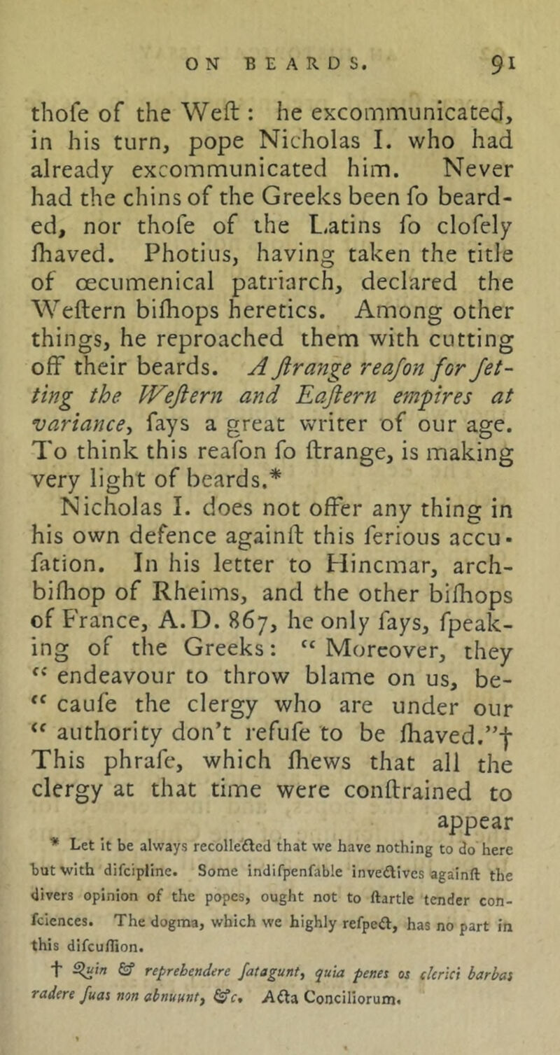 thofe of the Weft : he excommunicated, in his turn, pope Nicholas I. who had already excommunicated him. Never had the chins of the Greeks been fo beard- ed, nor thofe of the L.atins fo clofely fhaved. Photius, having taken the title of oecumenical patriarch, declared the Weftern bifhops heretics. Among other things, he reproached them with cutting off their beards. A Jirange reafon for Jet- ting the Wejiern and Eajlern empires at variance^ fays a great writer of our age. To think this reafon fo ftrange, is making very light of beards.* Nicholas I. does not offer any thing in his own defence againft this ferious accu- fation. In his letter to Hincmar, arch- bifhop of Rheims, and the other bifhops of France, A.D. 867, he only fays, fpeak- ing of the Greeks: “ Moreover, they endeavour to throw blame on us, be- caufe the clergy who are under our authority don’t refufe to be fhaved.”f This phrafe, which fhews that all the clergy at that time were conftrained to appear * Let it be always recollefted that we have nothing to do here but with difciplinc. Some indifpenfable invedlives againft the divers opinion of the popes, ought not to ftartle tender con- fciences. The dogma, which we highly refpea, has no part in this difeuftion. t fif reprebendere fatagunt, quia penet os skrici barbas tadere fuas non abnuunty Afta Conciliorum.